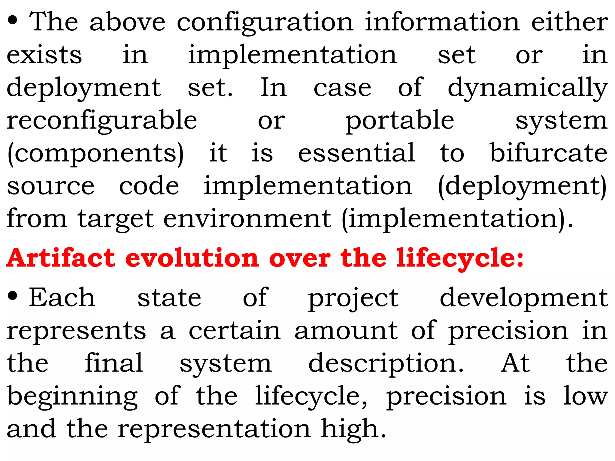 • The above configuration information either
exists in implementation set or in
deployment set. In case of dynamically
reconfigurable or portable system
(components) it is essential to bifurcate
source code implementation (deployment)
from target environment (implementation).
Artifact evolution over the lifecycle:
• Each state of project development
represents a certain amount of precision in
the final system description. At the
beginning of the lifecycle, precision is low
and the representation high.
 