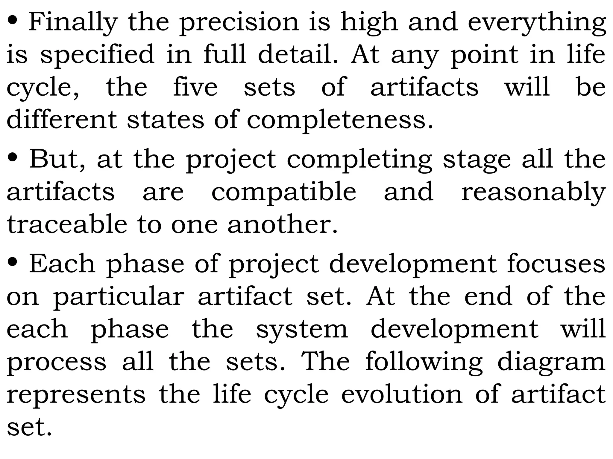 • Finally the precision is high and everything
is specified in full detail. At any point in life
cycle, the five sets of artifacts will be
different states of completeness.
• But, at the project completing stage all the
artifacts are compatible and reasonably
traceable to one another.
• Each phase of project development focuses
on particular artifact set. At the end of the
each phase the system development will
process all the sets. The following diagram
represents the life cycle evolution of artifact
set.
 