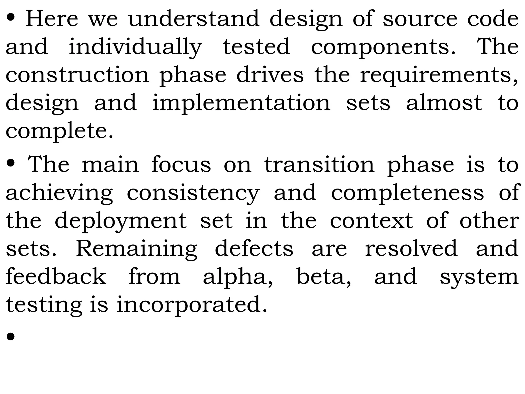 • Here we understand design of source code
and individually tested components. The
construction phase drives the requirements,
design and implementation sets almost to
complete.
• The main focus on transition phase is to
achieving consistency and completeness of
the deployment set in the context of other
sets. Remaining defects are resolved and
feedback from alpha, beta, and system
testing is incorporated.
•
 