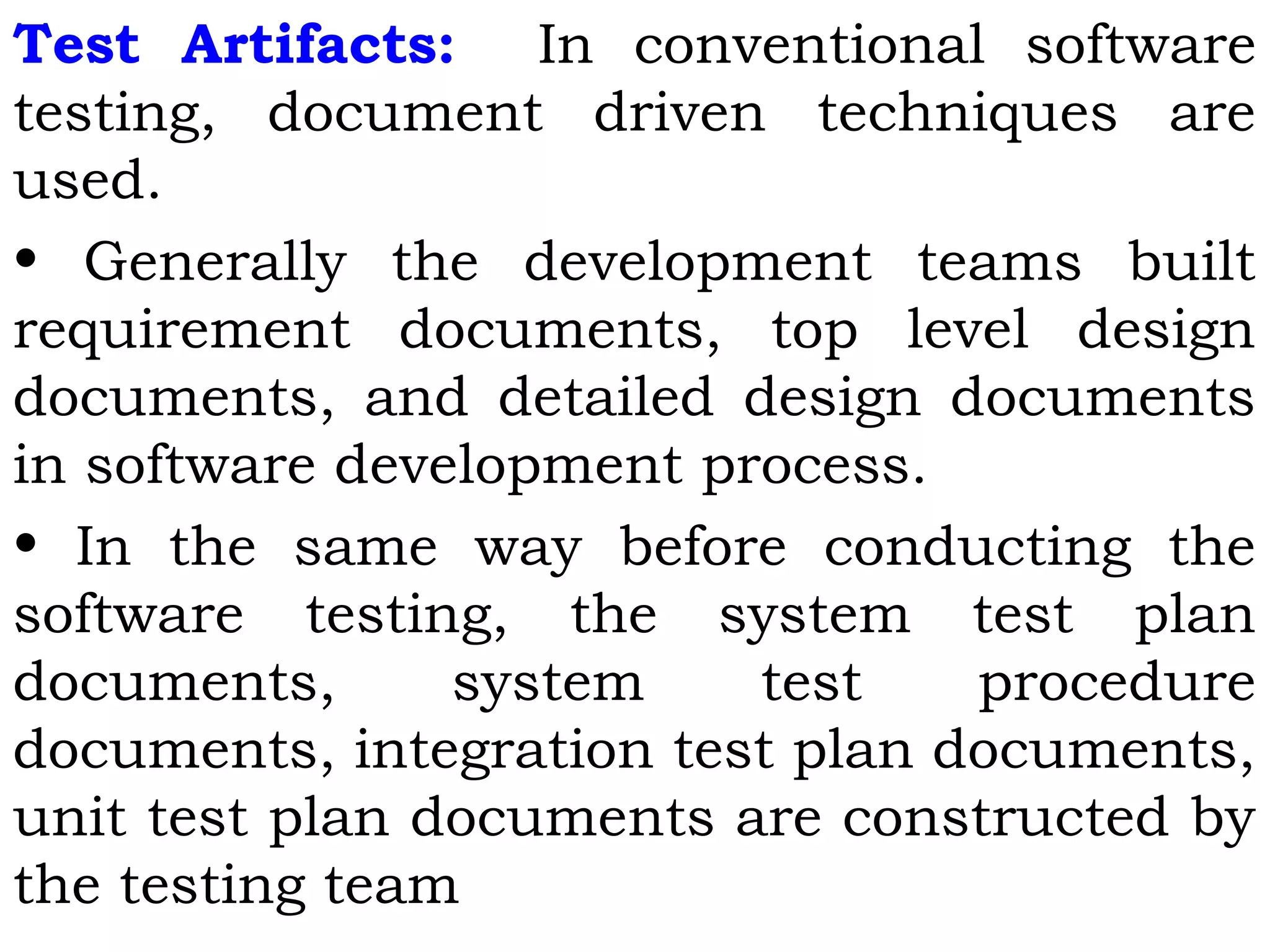Test Artifacts: In conventional software
testing, document driven techniques are
used.
• Generally the development teams built
requirement documents, top level design
documents, and detailed design documents
in software development process.
• In the same way before conducting the
software testing, the system test plan
documents, system test procedure
documents, integration test plan documents,
unit test plan documents are constructed by
the testing team
 