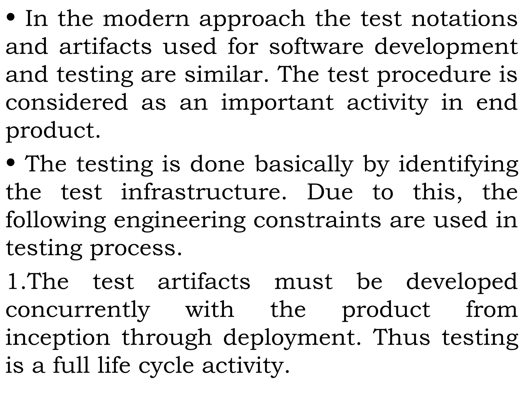 • In the modern approach the test notations
and artifacts used for software development
and testing are similar. The test procedure is
considered as an important activity in end
product.
• The testing is done basically by identifying
the test infrastructure. Due to this, the
following engineering constraints are used in
testing process.
1.The test artifacts must be developed
concurrently with the product from
inception through deployment. Thus testing
is a full life cycle activity.
 