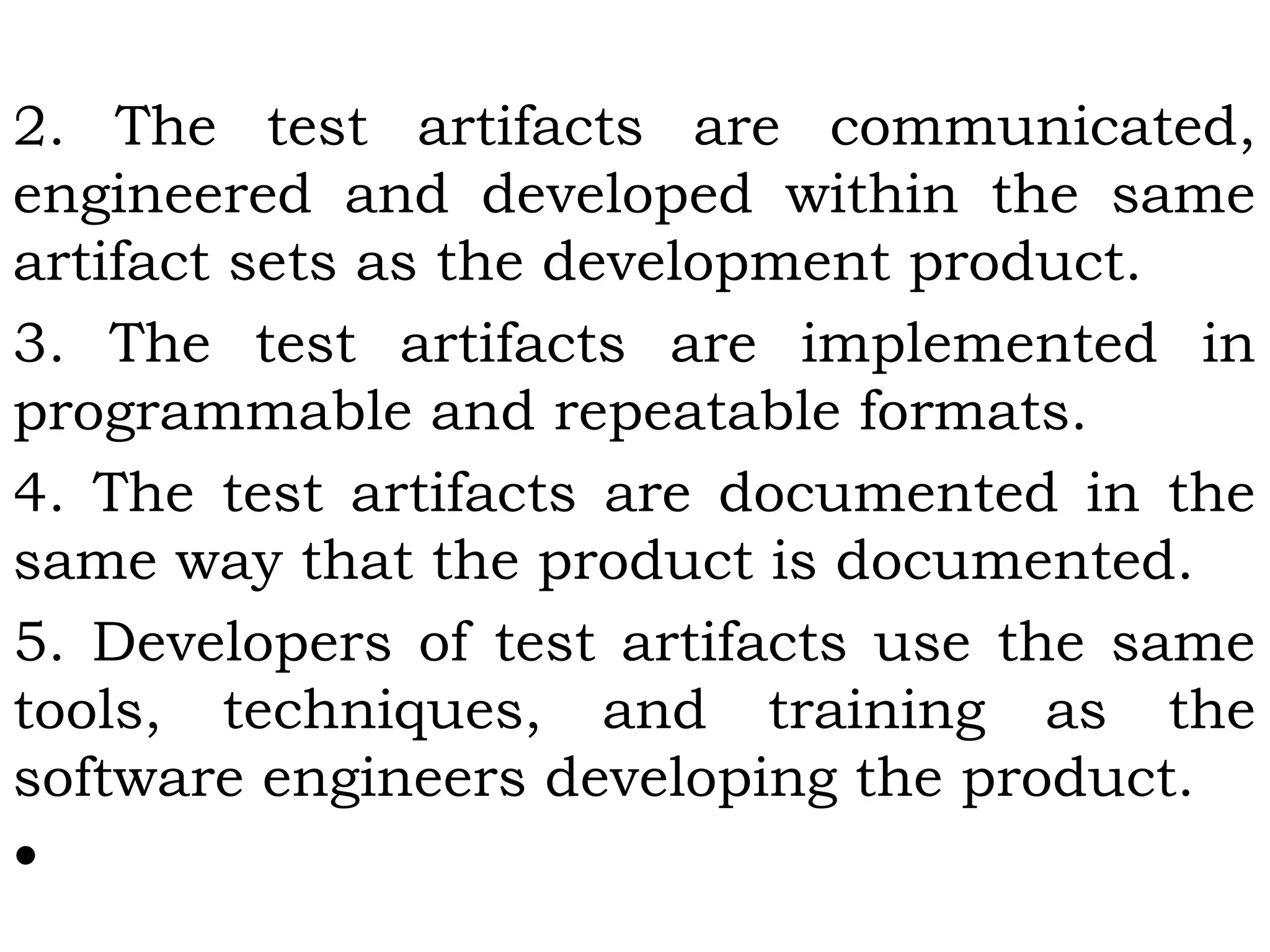 2. The test artifacts are communicated,
engineered and developed within the same
artifact sets as the development product.
3. The test artifacts are implemented in
programmable and repeatable formats.
4. The test artifacts are documented in the
same way that the product is documented.
5. Developers of test artifacts use the same
tools, techniques, and training as the
software engineers developing the product.
•
 