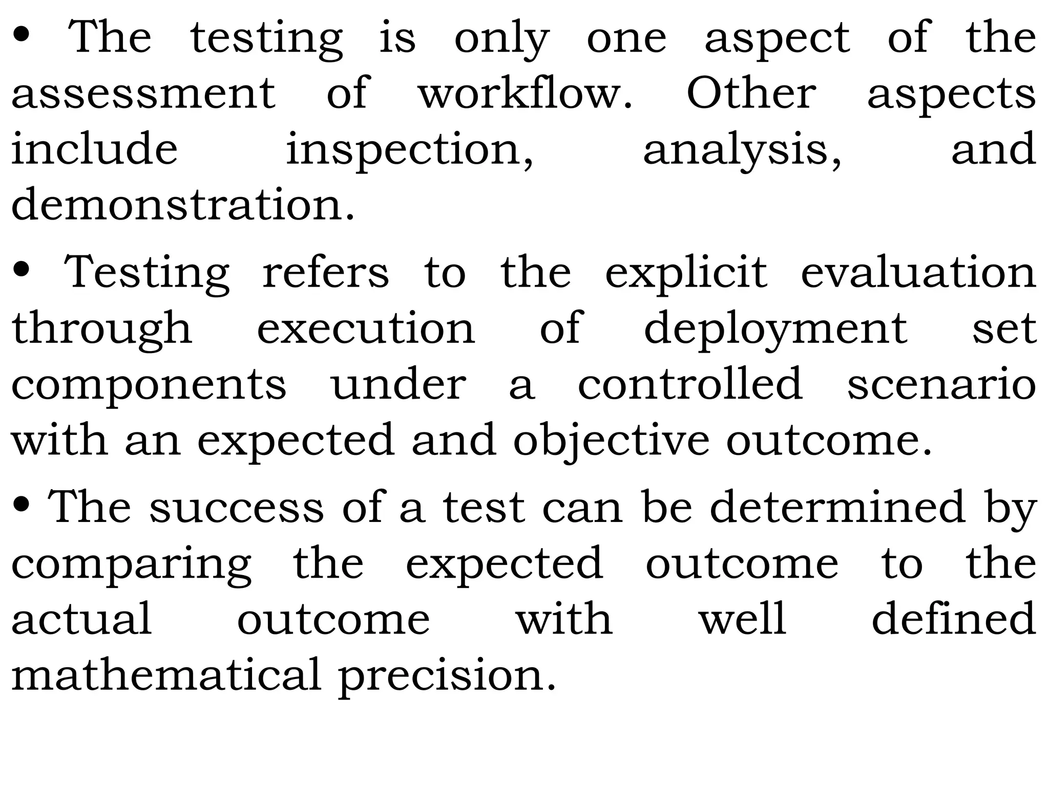 • The testing is only one aspect of the
assessment of workflow. Other aspects
include inspection, analysis, and
demonstration.
• Testing refers to the explicit evaluation
through execution of deployment set
components under a controlled scenario
with an expected and objective outcome.
• The success of a test can be determined by
comparing the expected outcome to the
actual outcome with well defined
mathematical precision.
 