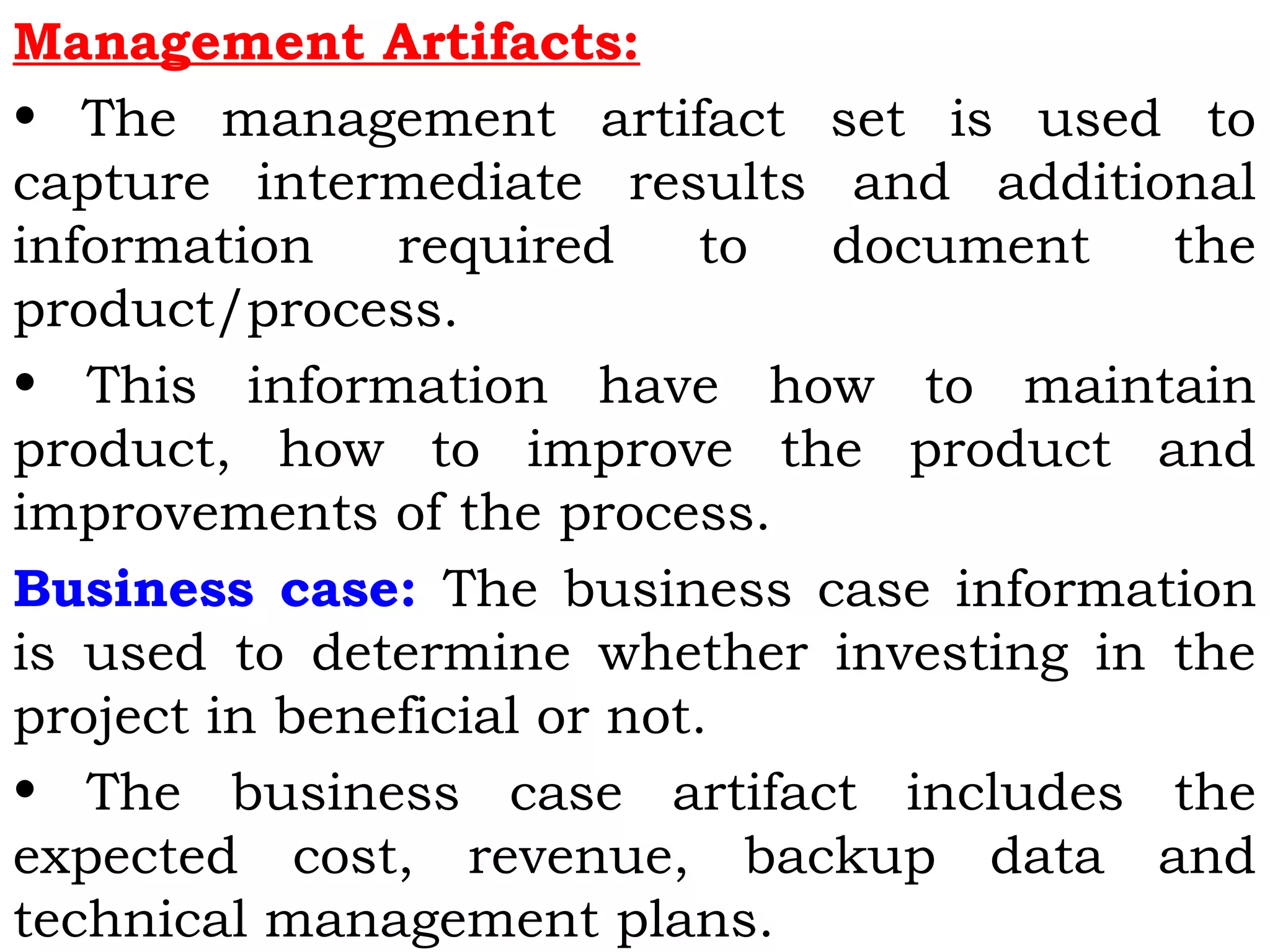 Management Artifacts:
• The management artifact set is used to
capture intermediate results and additional
information required to document the
product/process.
• This information have how to maintain
product, how to improve the product and
improvements of the process.
Business case: The business case information
is used to determine whether investing in the
project in beneficial or not.
• The business case artifact includes the
expected cost, revenue, backup data and
technical management plans.
 