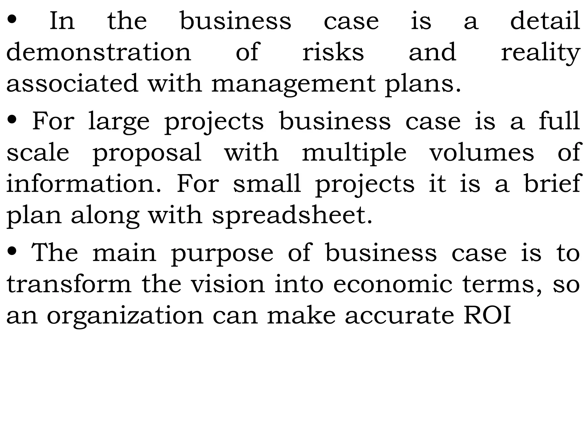 • In the business case is a detail
demonstration of risks and reality
associated with management plans.
• For large projects business case is a full
scale proposal with multiple volumes of
information. For small projects it is a brief
plan along with spreadsheet.
• The main purpose of business case is to
transform the vision into economic terms, so
an organization can make accurate ROI
 