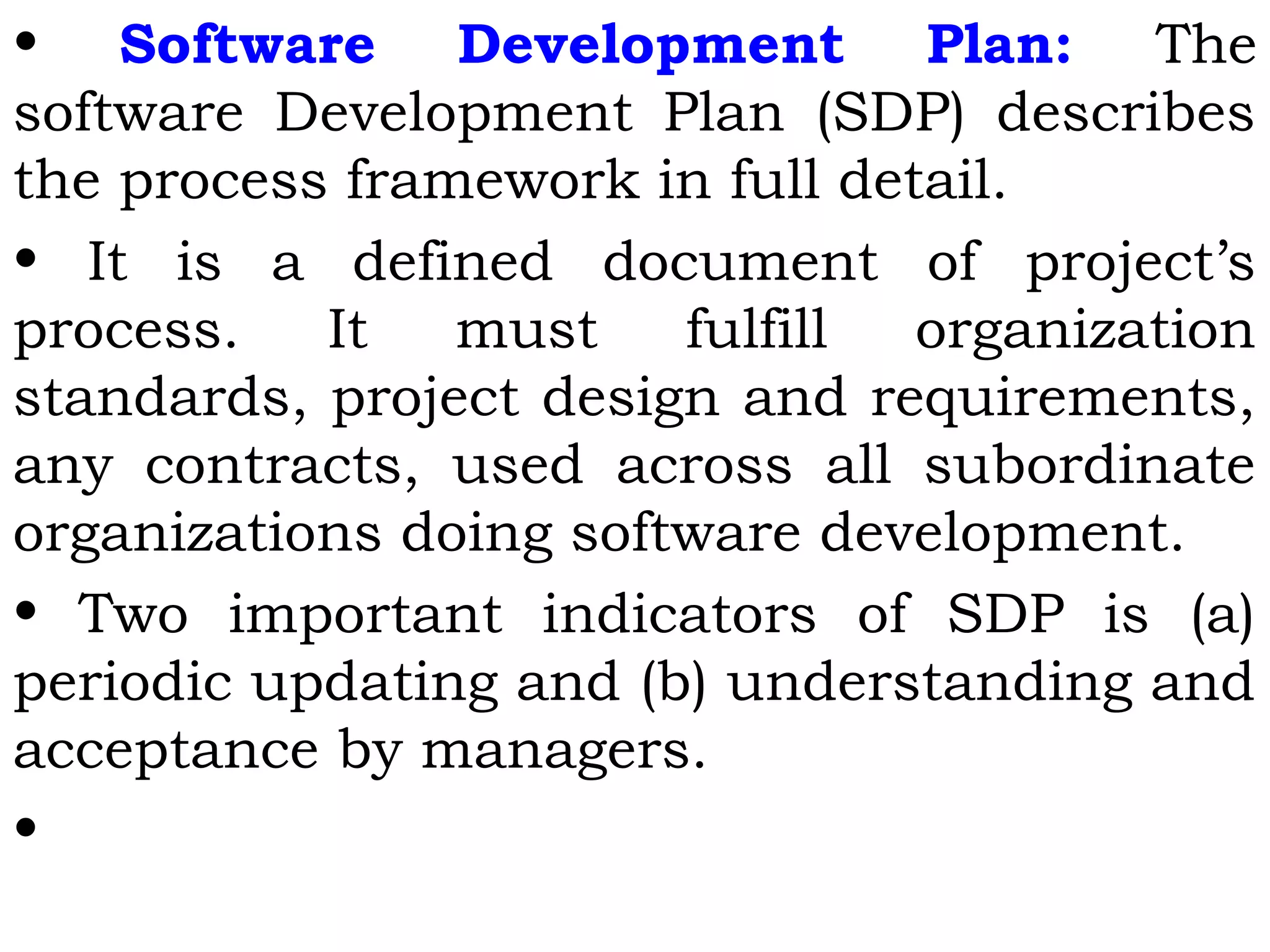 • Software Development Plan: The
software Development Plan (SDP) describes
the process framework in full detail.
• It is a defined document of project’s
process. It must fulfill organization
standards, project design and requirements,
any contracts, used across all subordinate
organizations doing software development.
• Two important indicators of SDP is (a)
periodic updating and (b) understanding and
acceptance by managers.
•
 