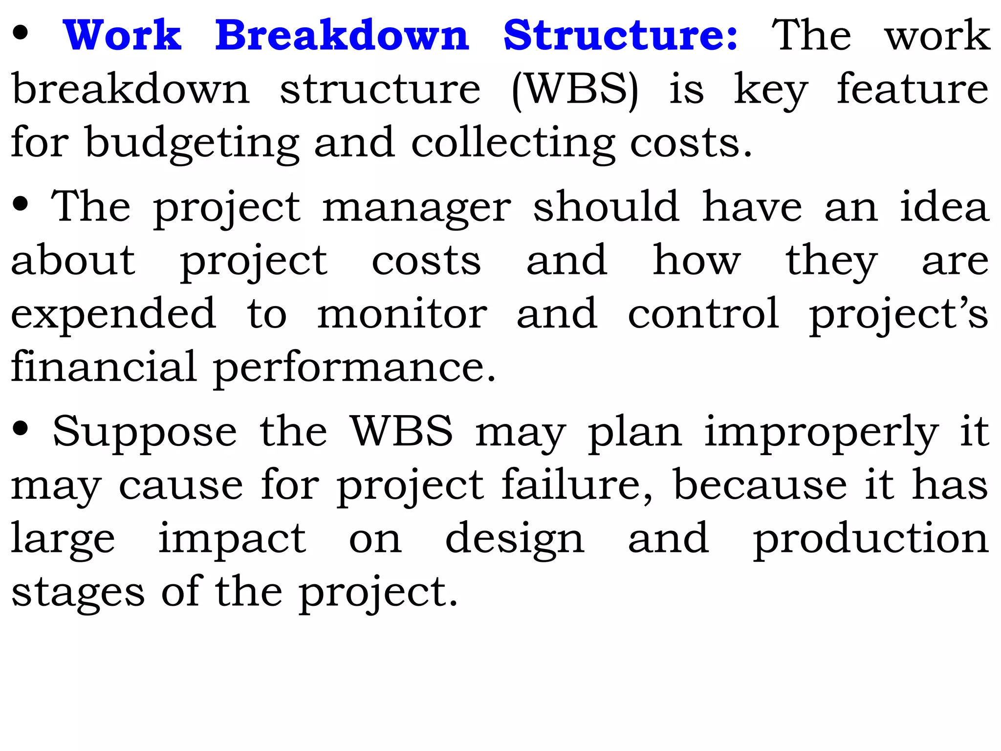 • Work Breakdown Structure: The work
breakdown structure (WBS) is key feature
for budgeting and collecting costs.
• The project manager should have an idea
about project costs and how they are
expended to monitor and control project’s
financial performance.
• Suppose the WBS may plan improperly it
may cause for project failure, because it has
large impact on design and production
stages of the project.
 