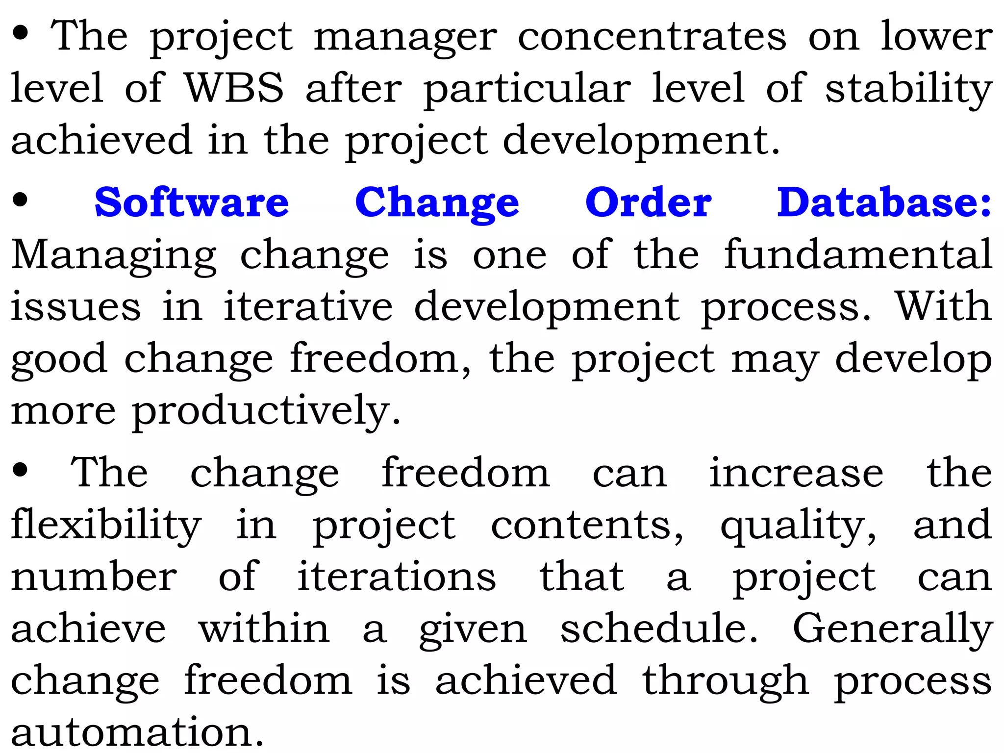 • The project manager concentrates on lower
level of WBS after particular level of stability
achieved in the project development.
• Software Change Order Database:
Managing change is one of the fundamental
issues in iterative development process. With
good change freedom, the project may develop
more productively.
• The change freedom can increase the
flexibility in project contents, quality, and
number of iterations that a project can
achieve within a given schedule. Generally
change freedom is achieved through process
automation.
 