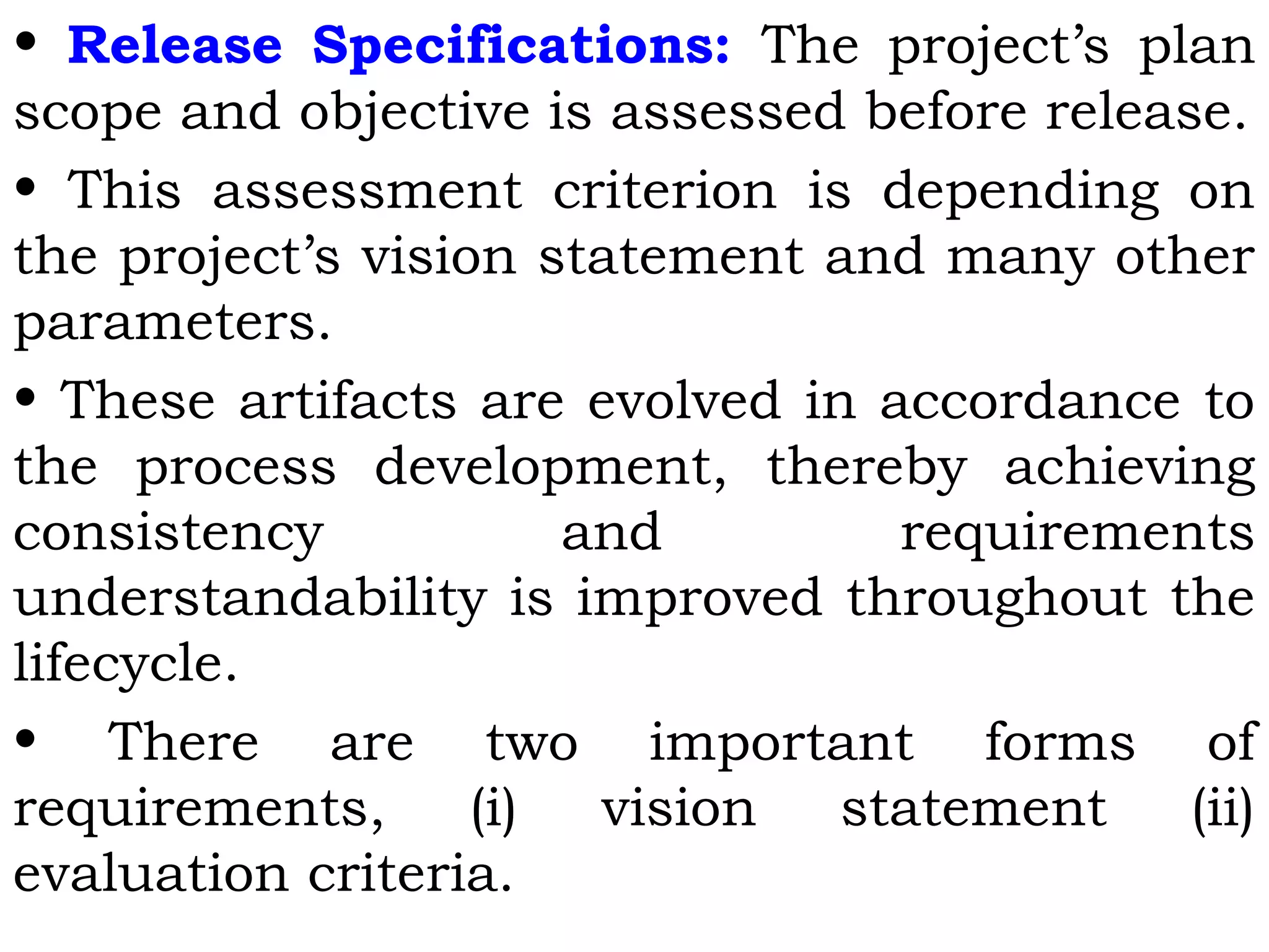 • Release Specifications: The project’s plan
scope and objective is assessed before release.
• This assessment criterion is depending on
the project’s vision statement and many other
parameters.
• These artifacts are evolved in accordance to
the process development, thereby achieving
consistency and requirements
understandability is improved throughout the
lifecycle.
• There are two important forms of
requirements, (i) vision statement (ii)
evaluation criteria.
 
