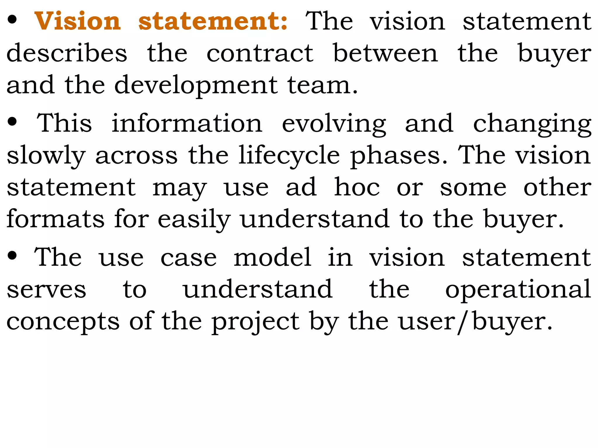 • Vision statement: The vision statement
describes the contract between the buyer
and the development team.
• This information evolving and changing
slowly across the lifecycle phases. The vision
statement may use ad hoc or some other
formats for easily understand to the buyer.
• The use case model in vision statement
serves to understand the operational
concepts of the project by the user/buyer.
 