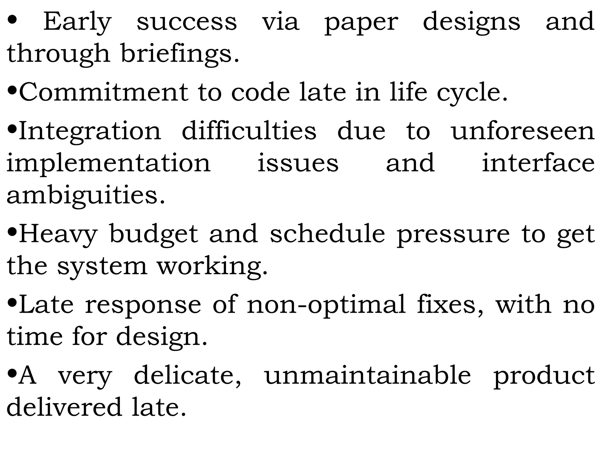 • Early success via paper designs and
through briefings.
•Commitment to code late in life cycle.
•Integration difficulties due to unforeseen
implementation issues and interface
ambiguities.
•Heavy budget and schedule pressure to get
the system working.
•Late response of non-optimal fixes, with no
time for design.
•A very delicate, unmaintainable product
delivered late.
 