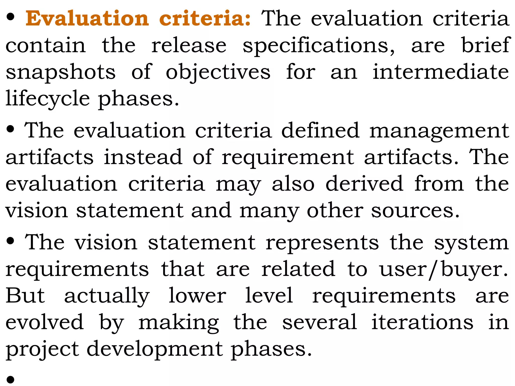 • Evaluation criteria: The evaluation criteria
contain the release specifications, are brief
snapshots of objectives for an intermediate
lifecycle phases.
• The evaluation criteria defined management
artifacts instead of requirement artifacts. The
evaluation criteria may also derived from the
vision statement and many other sources.
• The vision statement represents the system
requirements that are related to user/buyer.
But actually lower level requirements are
evolved by making the several iterations in
project development phases.
 