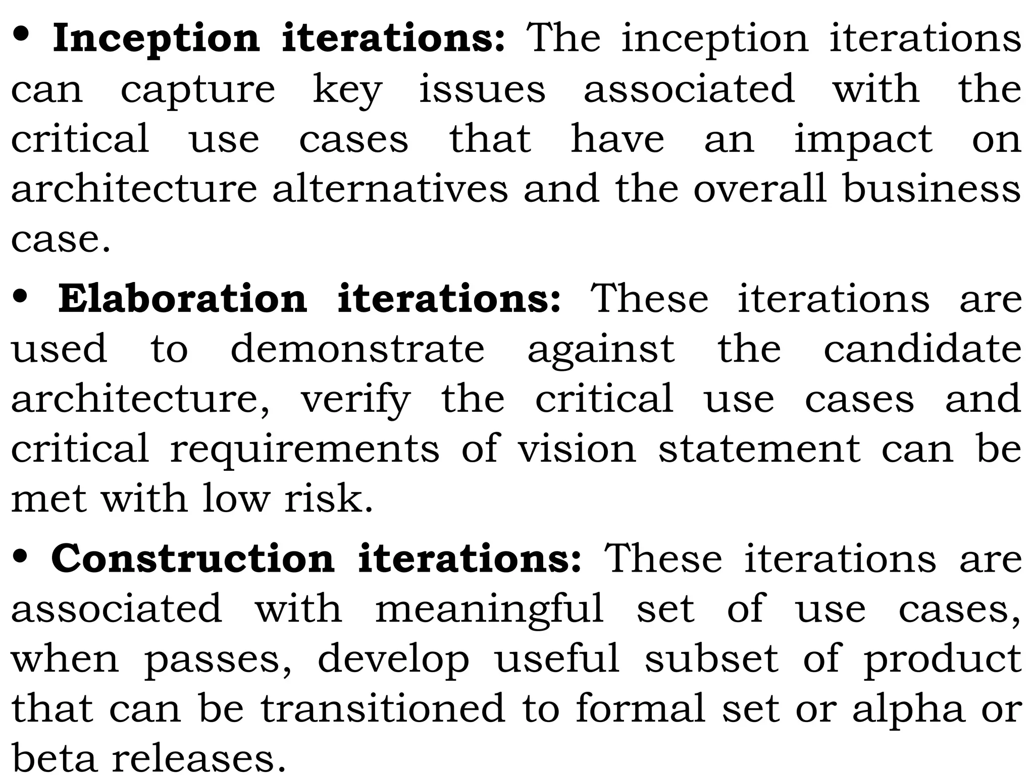 • Inception iterations: The inception iterations
can capture key issues associated with the
critical use cases that have an impact on
architecture alternatives and the overall business
case.
• Elaboration iterations: These iterations are
used to demonstrate against the candidate
architecture, verify the critical use cases and
critical requirements of vision statement can be
met with low risk.
• Construction iterations: These iterations are
associated with meaningful set of use cases,
when passes, develop useful subset of product
that can be transitioned to formal set or alpha or
beta releases.
 