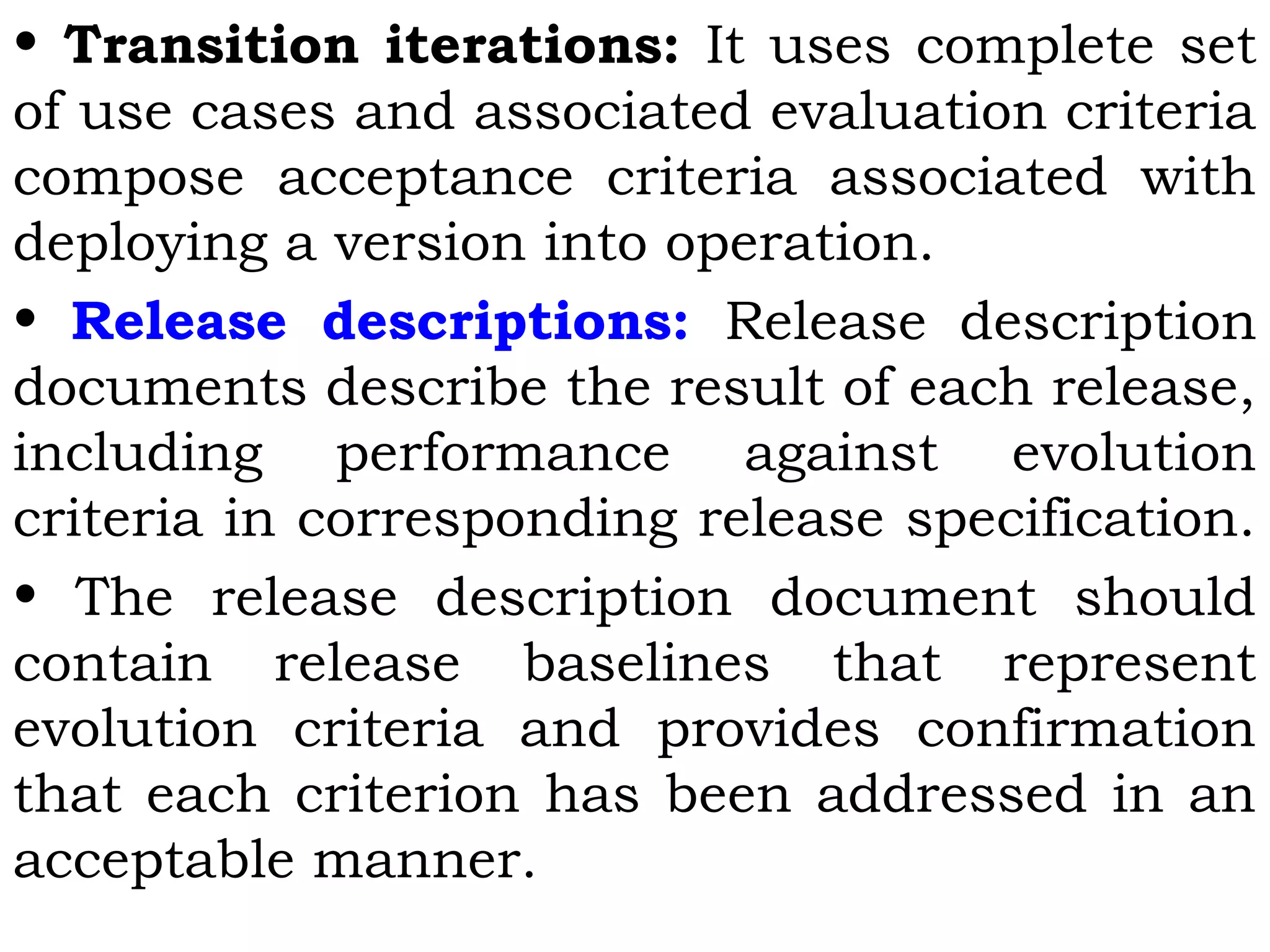 • Transition iterations: It uses complete set
of use cases and associated evaluation criteria
compose acceptance criteria associated with
deploying a version into operation.
• Release descriptions: Release description
documents describe the result of each release,
including performance against evolution
criteria in corresponding release specification.
• The release description document should
contain release baselines that represent
evolution criteria and provides confirmation
that each criterion has been addressed in an
acceptable manner.
 