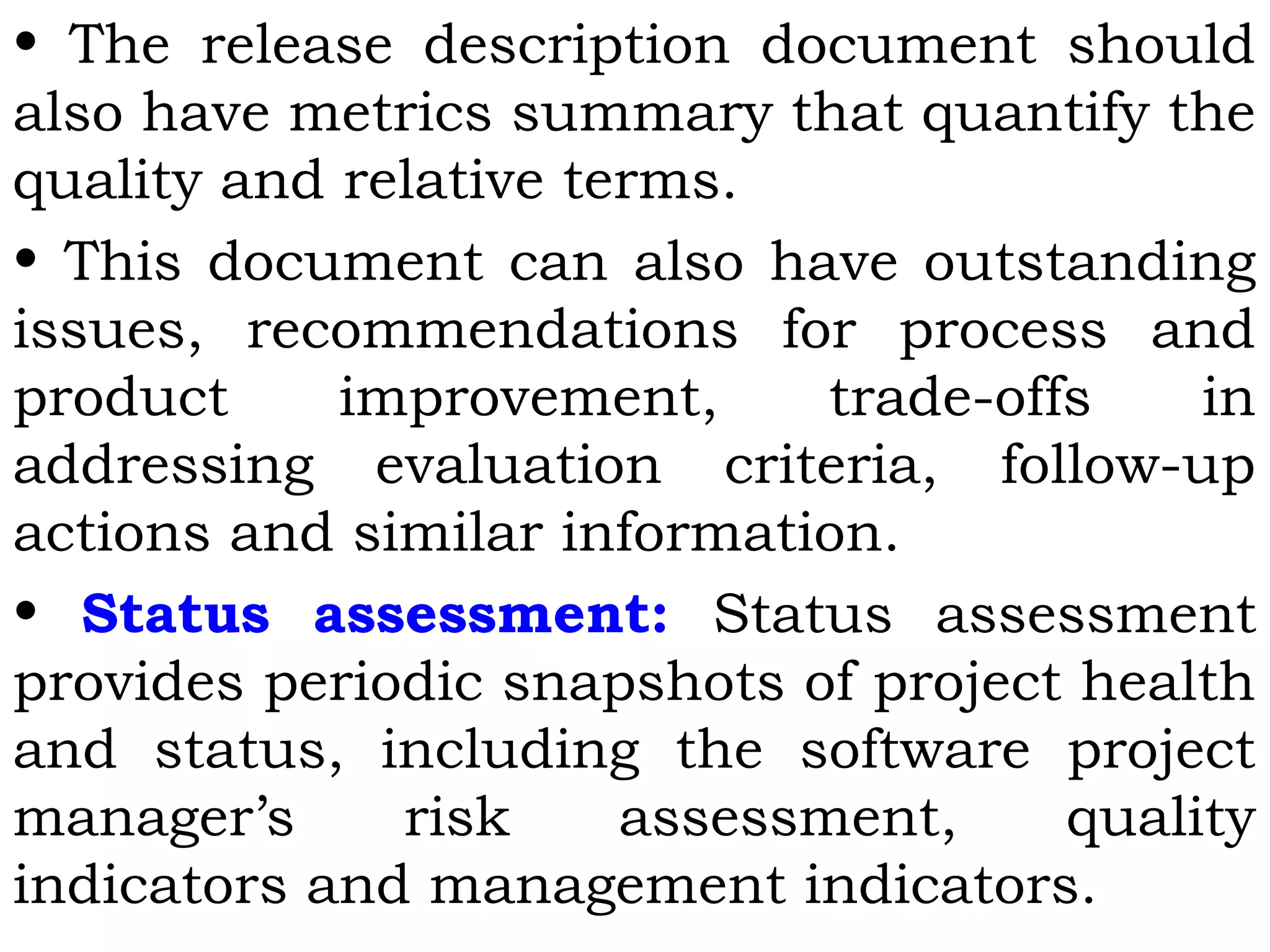 • The release description document should
also have metrics summary that quantify the
quality and relative terms.
• This document can also have outstanding
issues, recommendations for process and
product improvement, trade-offs in
addressing evaluation criteria, follow-up
actions and similar information.
• Status assessment: Status assessment
provides periodic snapshots of project health
and status, including the software project
manager’s risk assessment, quality
indicators and management indicators.
 