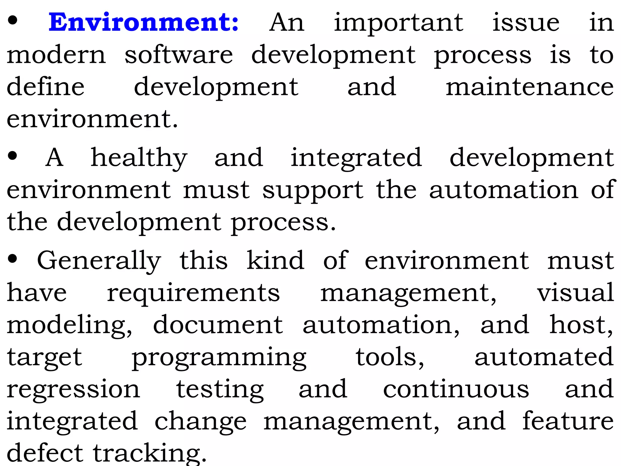 • Environment: An important issue in
modern software development process is to
define development and maintenance
environment.
• A healthy and integrated development
environment must support the automation of
the development process.
• Generally this kind of environment must
have requirements management, visual
modeling, document automation, and host,
target programming tools, automated
regression testing and continuous and
integrated change management, and feature
defect tracking.
 