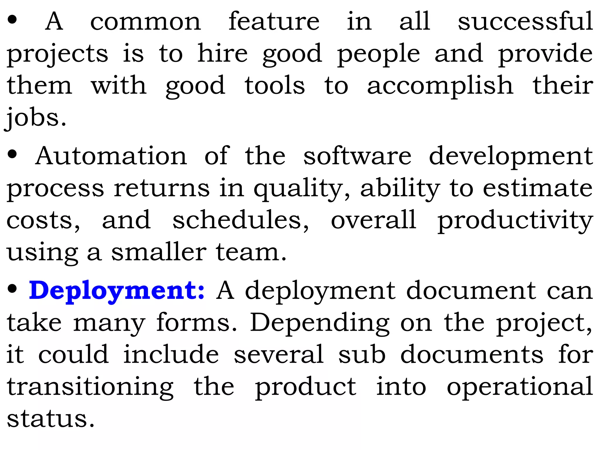 • A common feature in all successful
projects is to hire good people and provide
them with good tools to accomplish their
jobs.
• Automation of the software development
process returns in quality, ability to estimate
costs, and schedules, overall productivity
using a smaller team.
• Deployment: A deployment document can
take many forms. Depending on the project,
it could include several sub documents for
transitioning the product into operational
status.
 