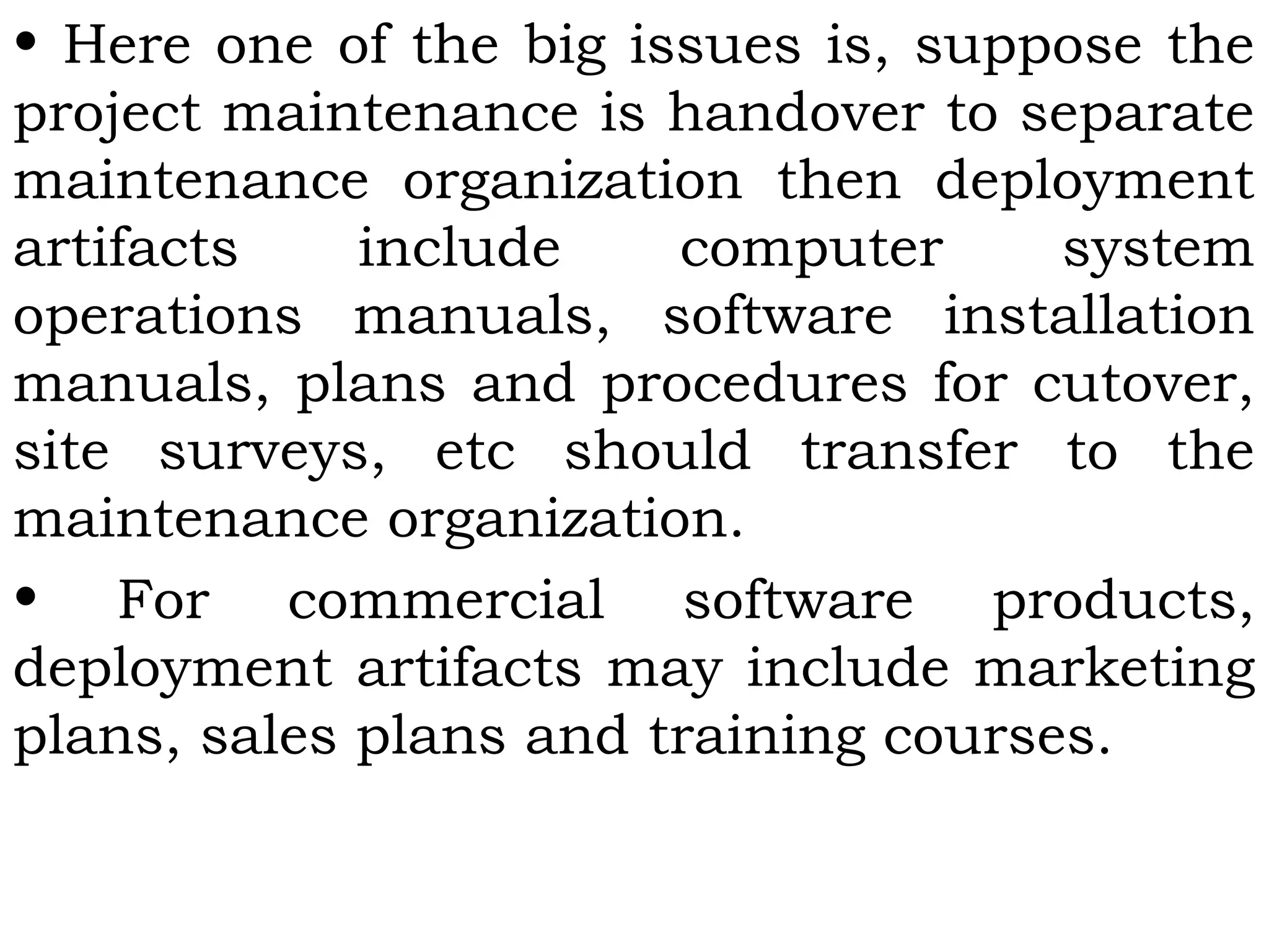 • Here one of the big issues is, suppose the
project maintenance is handover to separate
maintenance organization then deployment
artifacts include computer system
operations manuals, software installation
manuals, plans and procedures for cutover,
site surveys, etc should transfer to the
maintenance organization.
• For commercial software products,
deployment artifacts may include marketing
plans, sales plans and training courses.
 