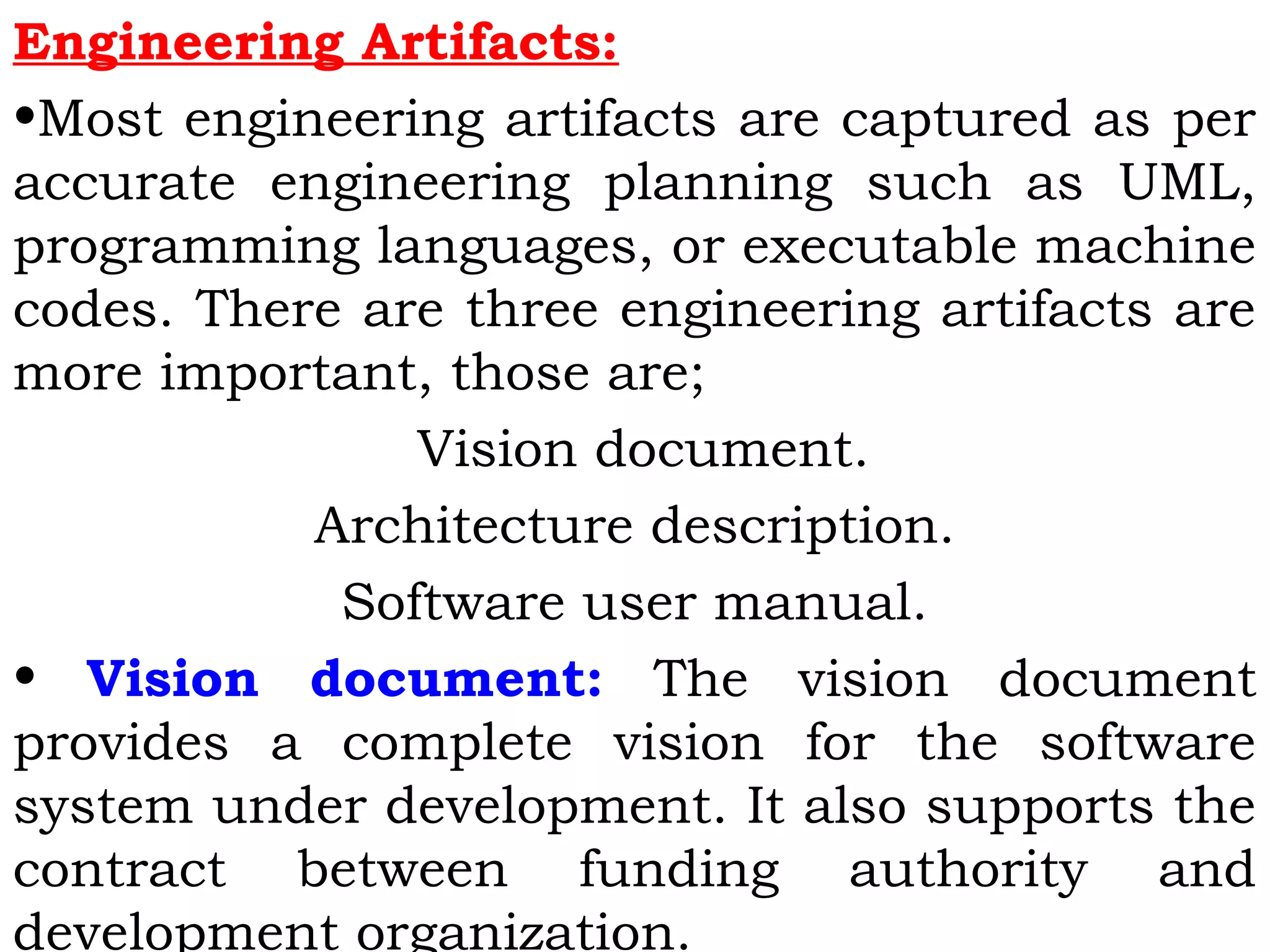 Engineering Artifacts:
•Most engineering artifacts are captured as per
accurate engineering planning such as UML,
programming languages, or executable machine
codes. There are three engineering artifacts are
more important, those are;
Vision document.
Architecture description.
Software user manual.
• Vision document: The vision document
provides a complete vision for the software
system under development. It also supports the
contract between funding authority and
development organization.
 