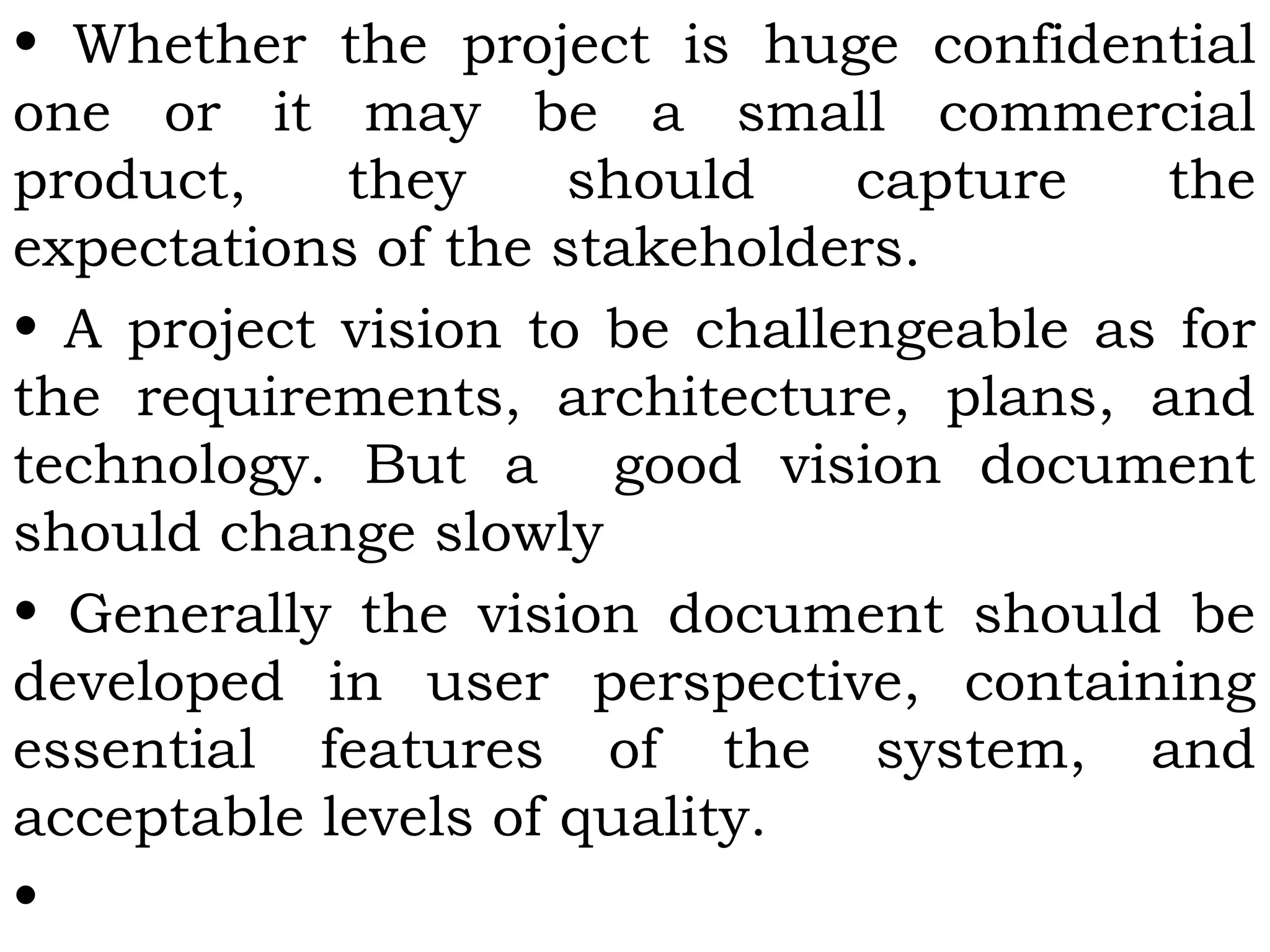 • Whether the project is huge confidential
one or it may be a small commercial
product, they should capture the
expectations of the stakeholders.
• A project vision to be challengeable as for
the requirements, architecture, plans, and
technology. But a good vision document
should change slowly
• Generally the vision document should be
developed in user perspective, containing
essential features of the system, and
acceptable levels of quality.
•
 