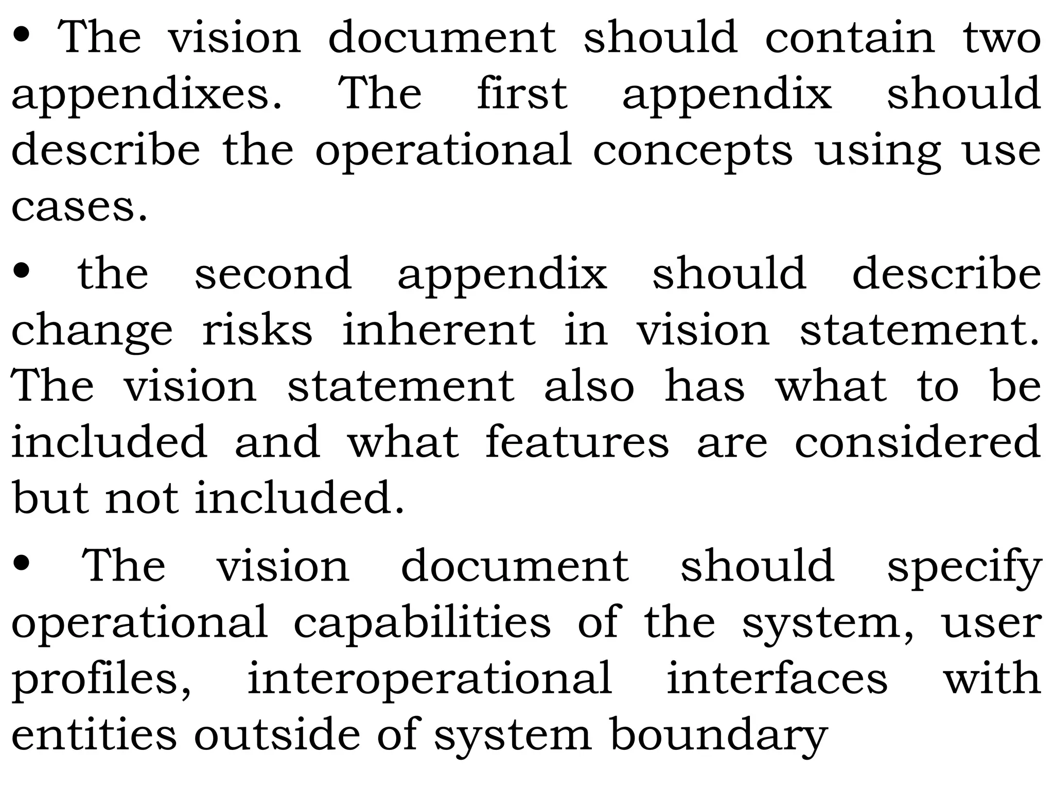 • The vision document should contain two
appendixes. The first appendix should
describe the operational concepts using use
cases.
• the second appendix should describe
change risks inherent in vision statement.
The vision statement also has what to be
included and what features are considered
but not included.
• The vision document should specify
operational capabilities of the system, user
profiles, interoperational interfaces with
entities outside of system boundary
 