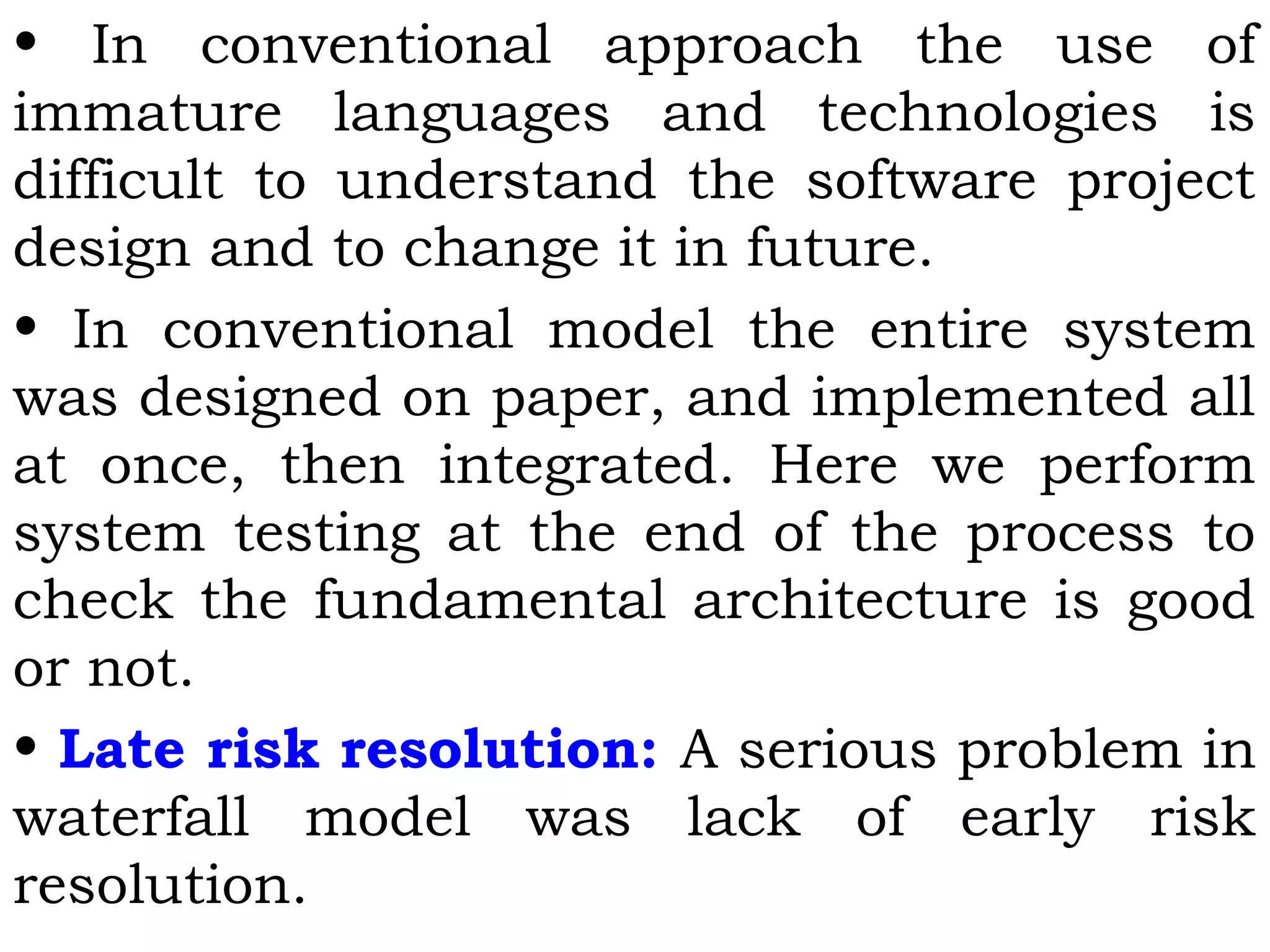 • In conventional approach the use of
immature languages and technologies is
difficult to understand the software project
design and to change it in future.
• In conventional model the entire system
was designed on paper, and implemented all
at once, then integrated. Here we perform
system testing at the end of the process to
check the fundamental architecture is good
or not.
• Late risk resolution: A serious problem in
waterfall model was lack of early risk
resolution.
 