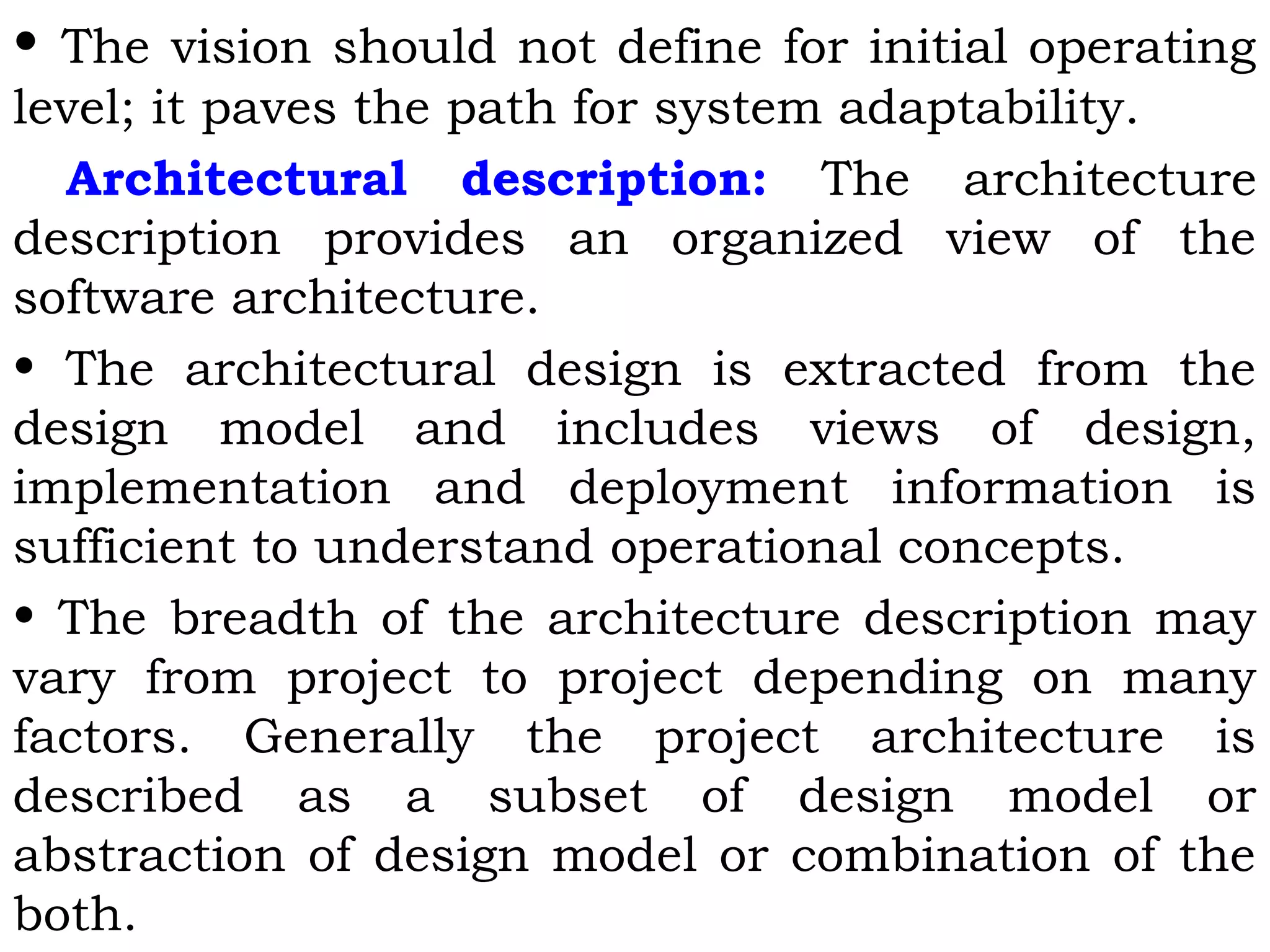 • The vision should not define for initial operating
level; it paves the path for system adaptability.
Architectural description: The architecture
description provides an organized view of the
software architecture.
• The architectural design is extracted from the
design model and includes views of design,
implementation and deployment information is
sufficient to understand operational concepts.
• The breadth of the architecture description may
vary from project to project depending on many
factors. Generally the project architecture is
described as a subset of design model or
abstraction of design model or combination of the
both.
 