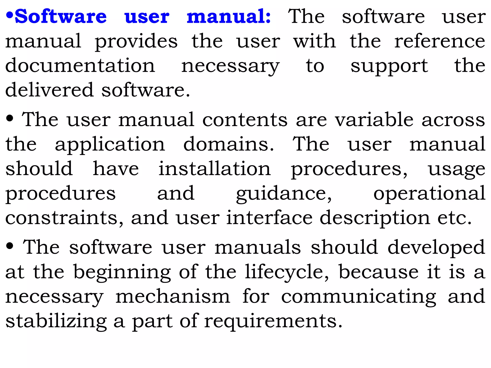 •Software user manual: The software user
manual provides the user with the reference
documentation necessary to support the
delivered software.
• The user manual contents are variable across
the application domains. The user manual
should have installation procedures, usage
procedures and guidance, operational
constraints, and user interface description etc.
• The software user manuals should developed
at the beginning of the lifecycle, because it is a
necessary mechanism for communicating and
stabilizing a part of requirements.
 