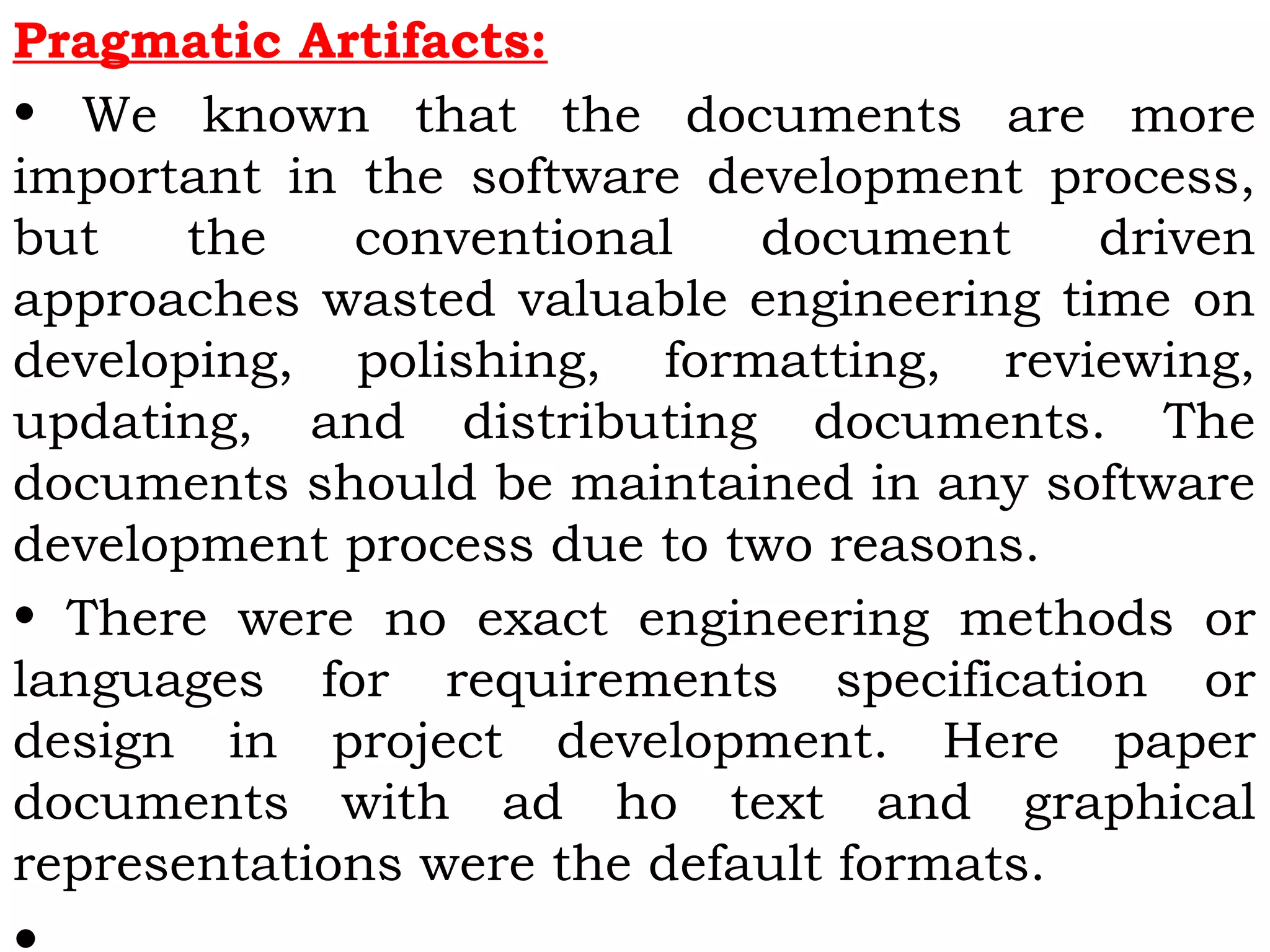 Pragmatic Artifacts:
• We known that the documents are more
important in the software development process,
but the conventional document driven
approaches wasted valuable engineering time on
developing, polishing, formatting, reviewing,
updating, and distributing documents. The
documents should be maintained in any software
development process due to two reasons.
• There were no exact engineering methods or
languages for requirements specification or
design in project development. Here paper
documents with ad ho text and graphical
representations were the default formats.
 