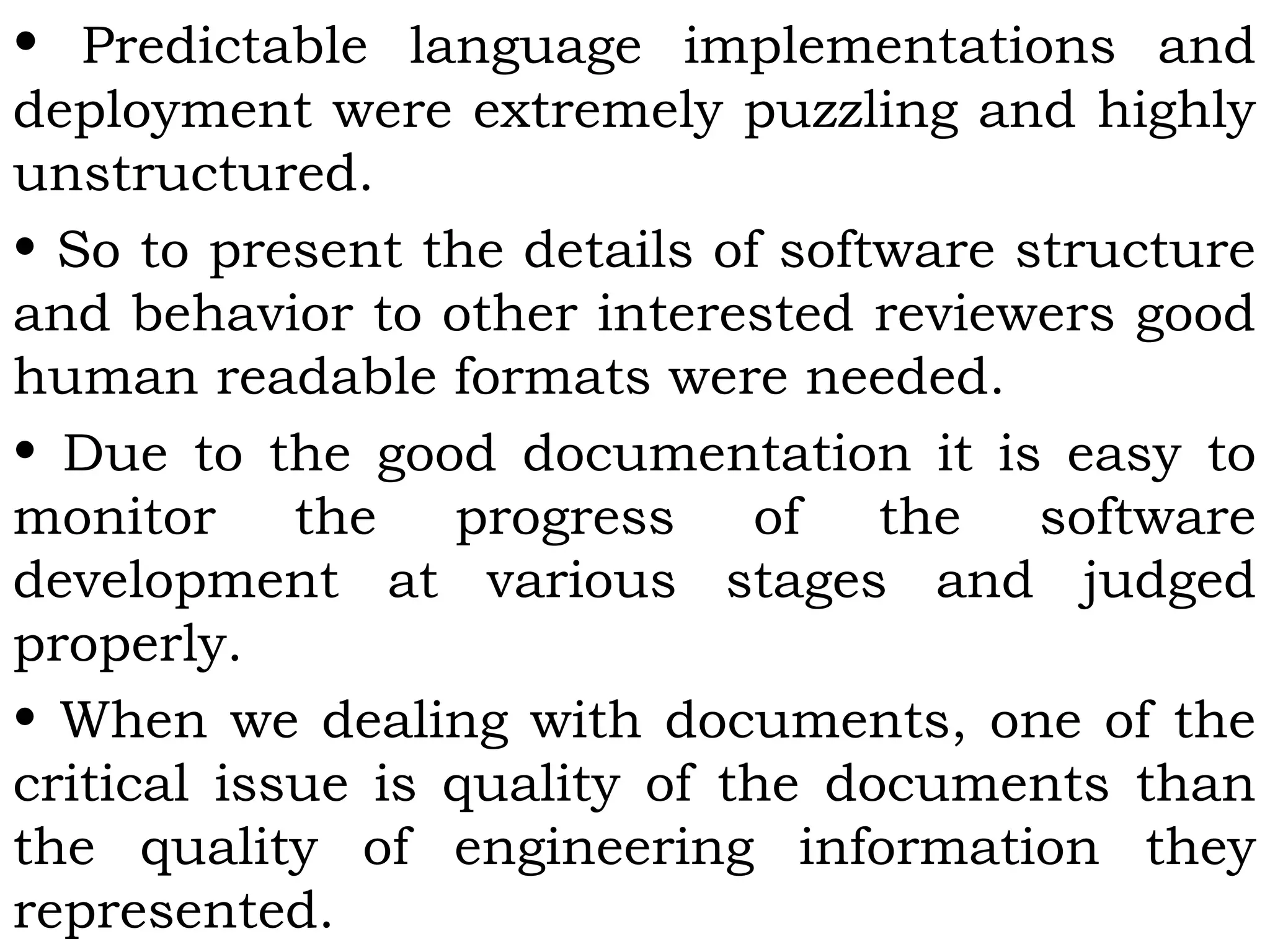 • Predictable language implementations and
deployment were extremely puzzling and highly
unstructured.
• So to present the details of software structure
and behavior to other interested reviewers good
human readable formats were needed.
• Due to the good documentation it is easy to
monitor the progress of the software
development at various stages and judged
properly.
• When we dealing with documents, one of the
critical issue is quality of the documents than
the quality of engineering information they
represented.
 