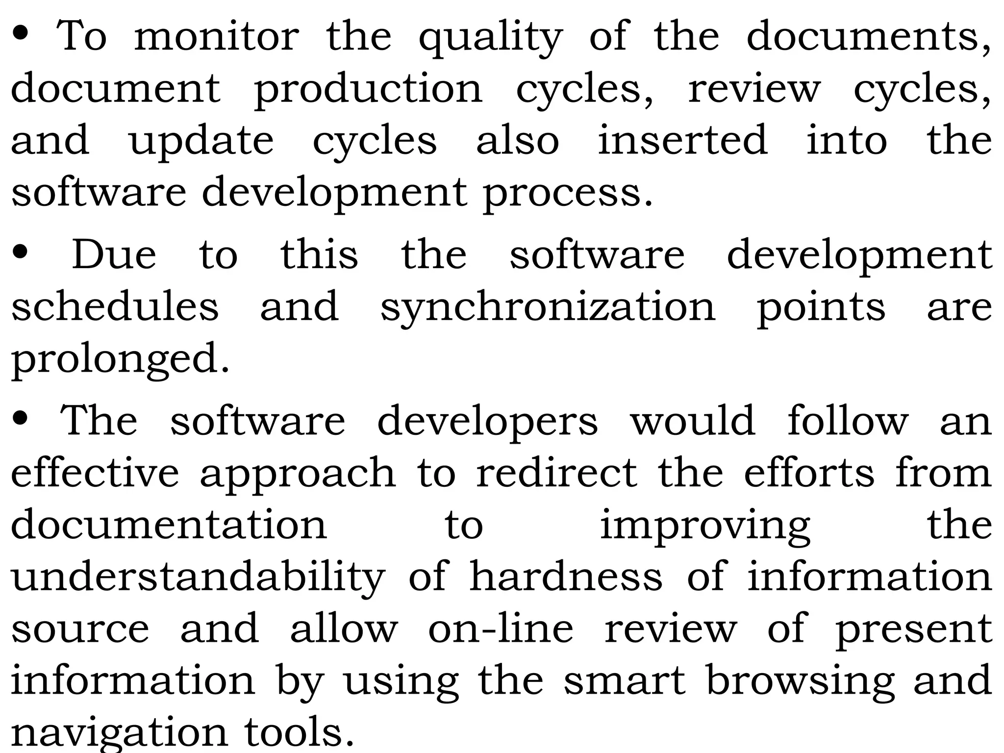 • To monitor the quality of the documents,
document production cycles, review cycles,
and update cycles also inserted into the
software development process.
• Due to this the software development
schedules and synchronization points are
prolonged.
• The software developers would follow an
effective approach to redirect the efforts from
documentation to improving the
understandability of hardness of information
source and allow on-line review of present
information by using the smart browsing and
navigation tools.
 