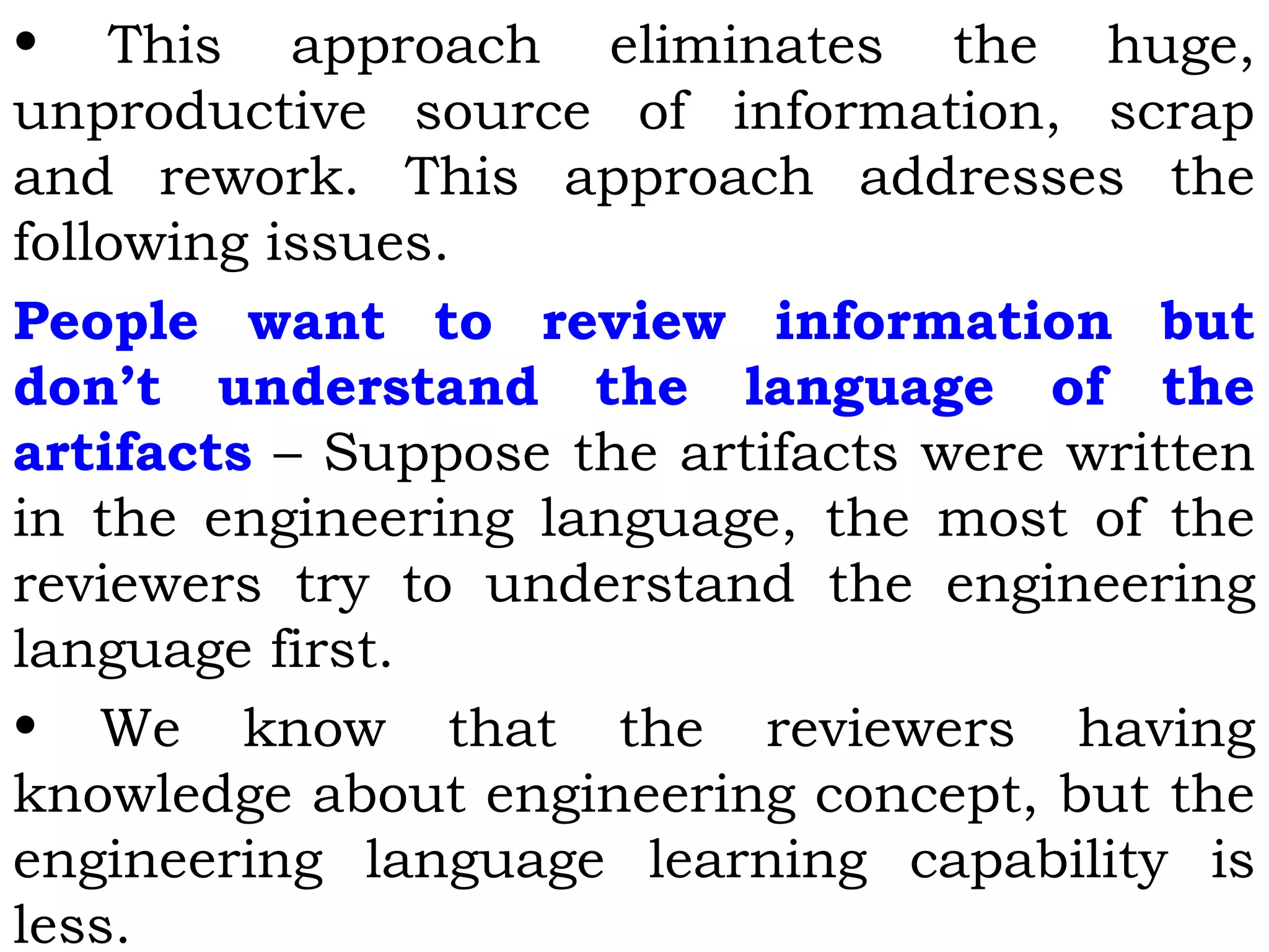 • This approach eliminates the huge,
unproductive source of information, scrap
and rework. This approach addresses the
following issues.
People want to review information but
don’t understand the language of the
artifacts – Suppose the artifacts were written
in the engineering language, the most of the
reviewers try to understand the engineering
language first.
• We know that the reviewers having
knowledge about engineering concept, but the
engineering language learning capability is
less.
 