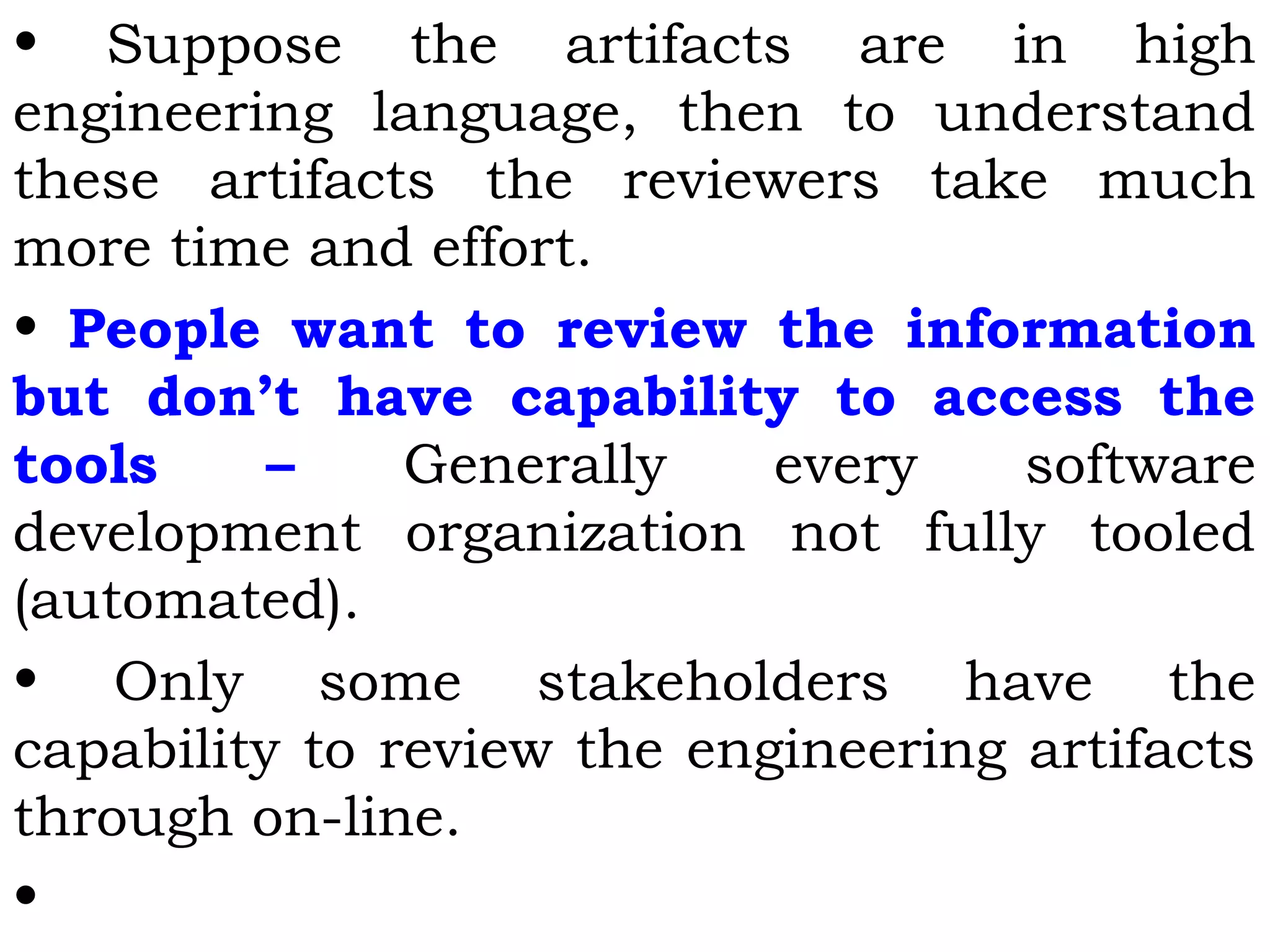 • Suppose the artifacts are in high
engineering language, then to understand
these artifacts the reviewers take much
more time and effort.
• People want to review the information
but don’t have capability to access the
tools – Generally every software
development organization not fully tooled
(automated).
• Only some stakeholders have the
capability to review the engineering artifacts
through on-line.
•
 
