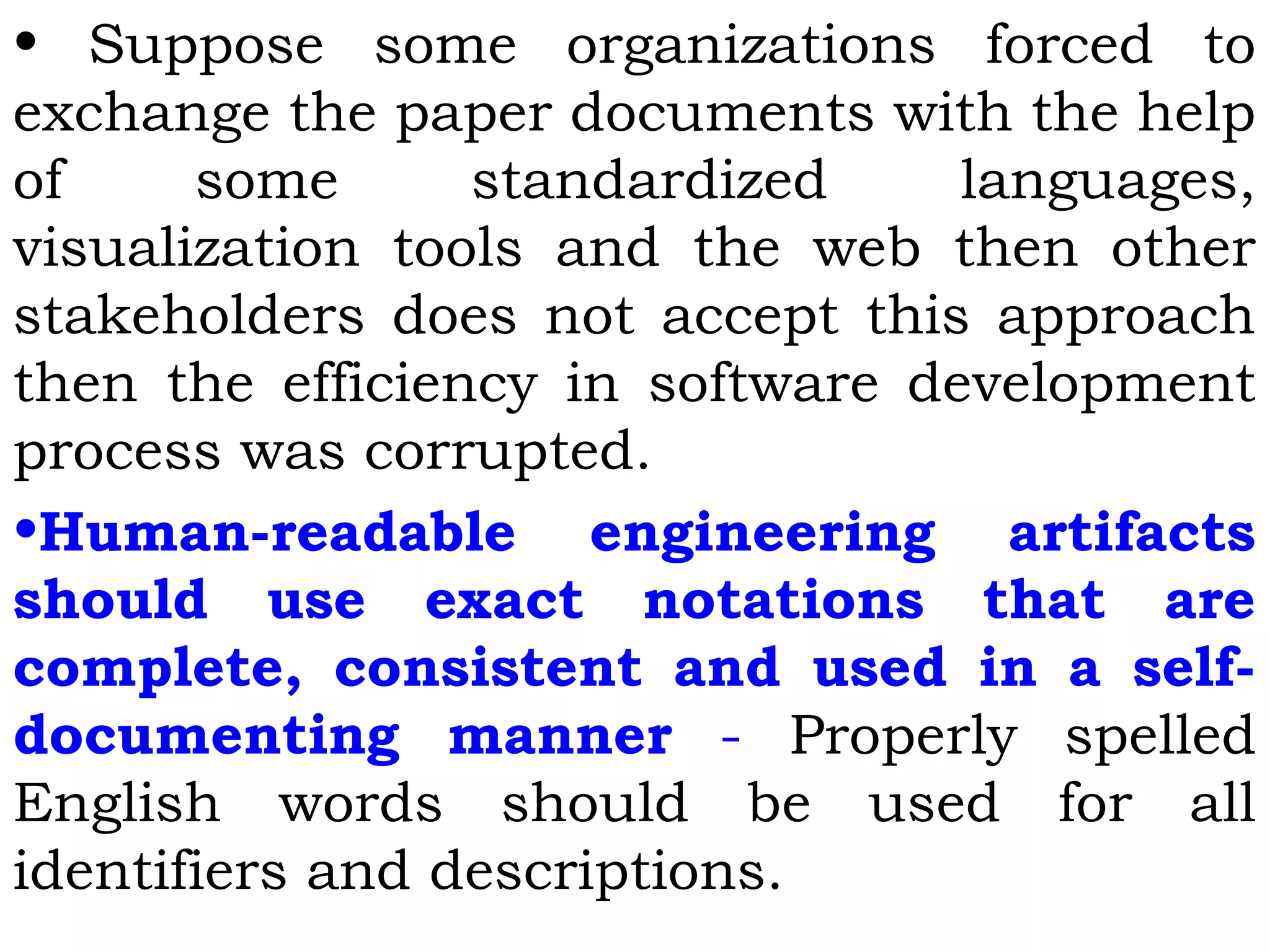 • Suppose some organizations forced to
exchange the paper documents with the help
of some standardized languages,
visualization tools and the web then other
stakeholders does not accept this approach
then the efficiency in software development
process was corrupted.
•Human-readable engineering artifacts
should use exact notations that are
complete, consistent and used in a self-
documenting manner - Properly spelled
English words should be used for all
identifiers and descriptions.
 