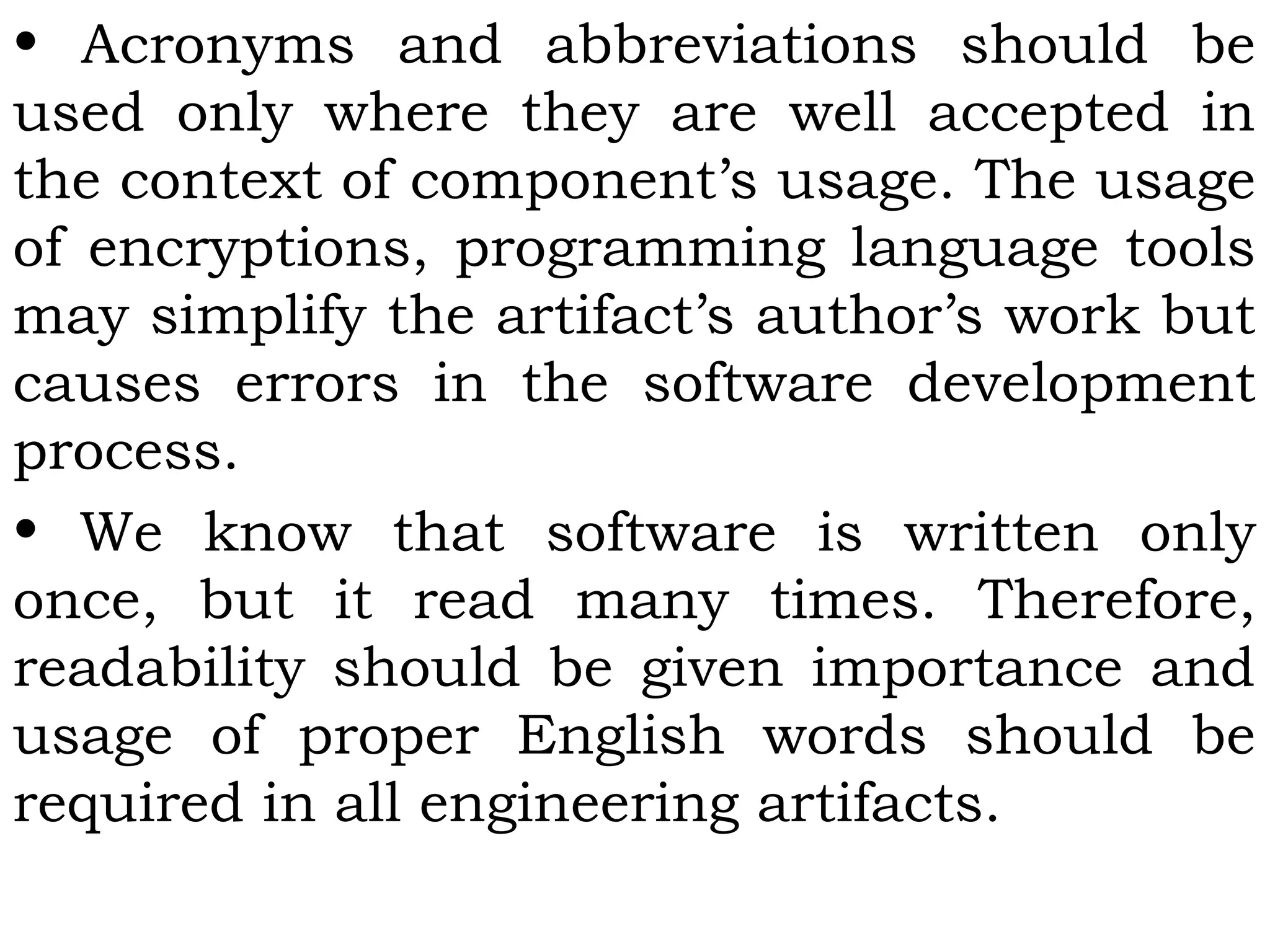 • Acronyms and abbreviations should be
used only where they are well accepted in
the context of component’s usage. The usage
of encryptions, programming language tools
may simplify the artifact’s author’s work but
causes errors in the software development
process.
• We know that software is written only
once, but it read many times. Therefore,
readability should be given importance and
usage of proper English words should be
required in all engineering artifacts.
 