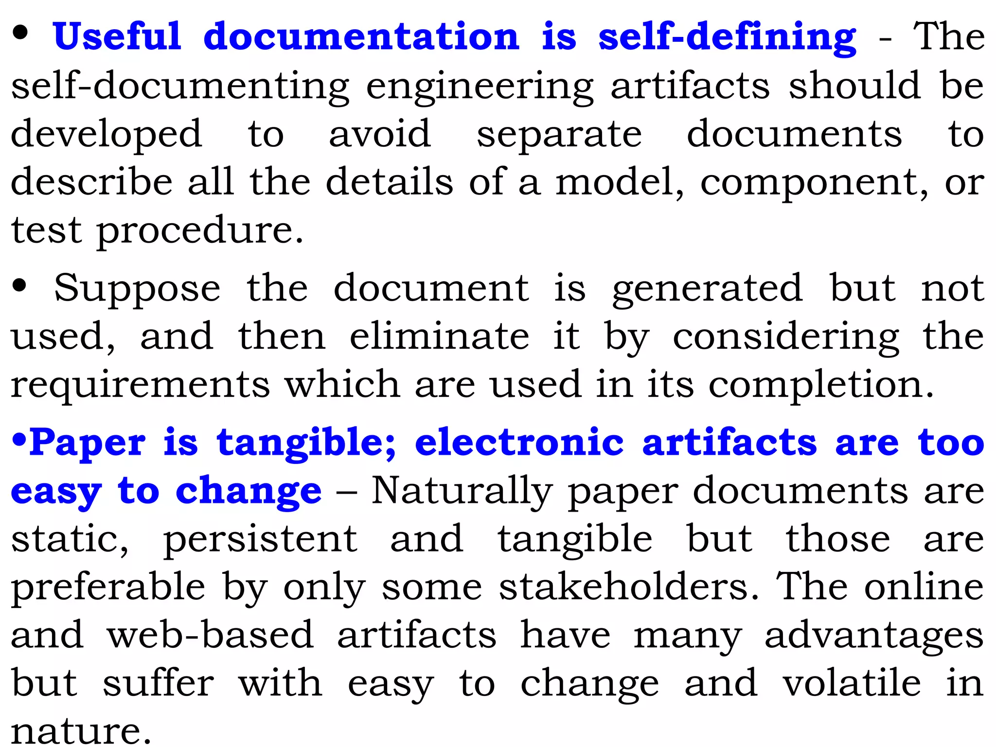 • Useful documentation is self-defining - The
self-documenting engineering artifacts should be
developed to avoid separate documents to
describe all the details of a model, component, or
test procedure.
• Suppose the document is generated but not
used, and then eliminate it by considering the
requirements which are used in its completion.
•Paper is tangible; electronic artifacts are too
easy to change – Naturally paper documents are
static, persistent and tangible but those are
preferable by only some stakeholders. The online
and web-based artifacts have many advantages
but suffer with easy to change and volatile in
nature.
 