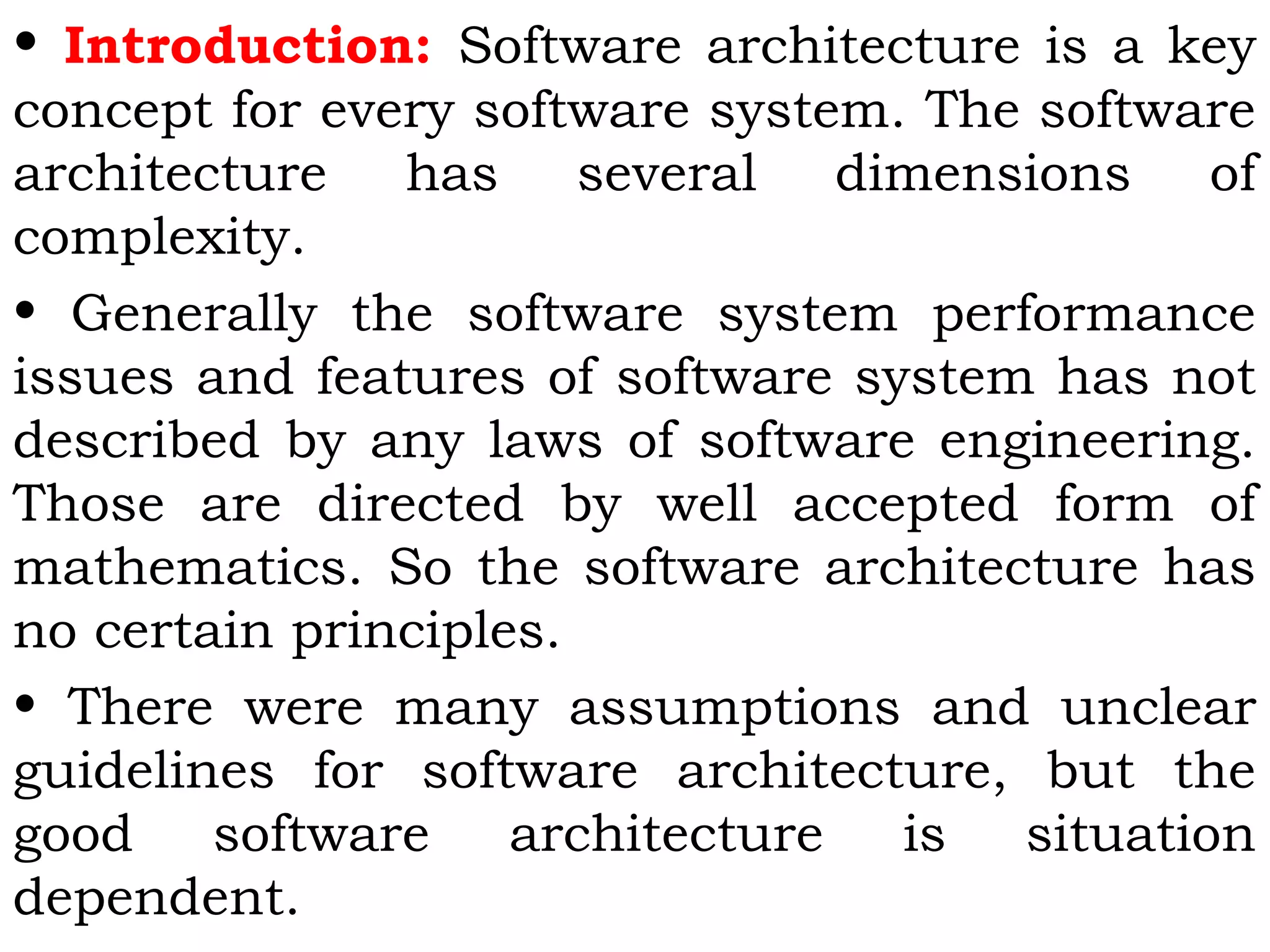 • Introduction: Software architecture is a key
concept for every software system. The software
architecture has several dimensions of
complexity.
• Generally the software system performance
issues and features of software system has not
described by any laws of software engineering.
Those are directed by well accepted form of
mathematics. So the software architecture has
no certain principles.
• There were many assumptions and unclear
guidelines for software architecture, but the
good software architecture is situation
dependent.
 