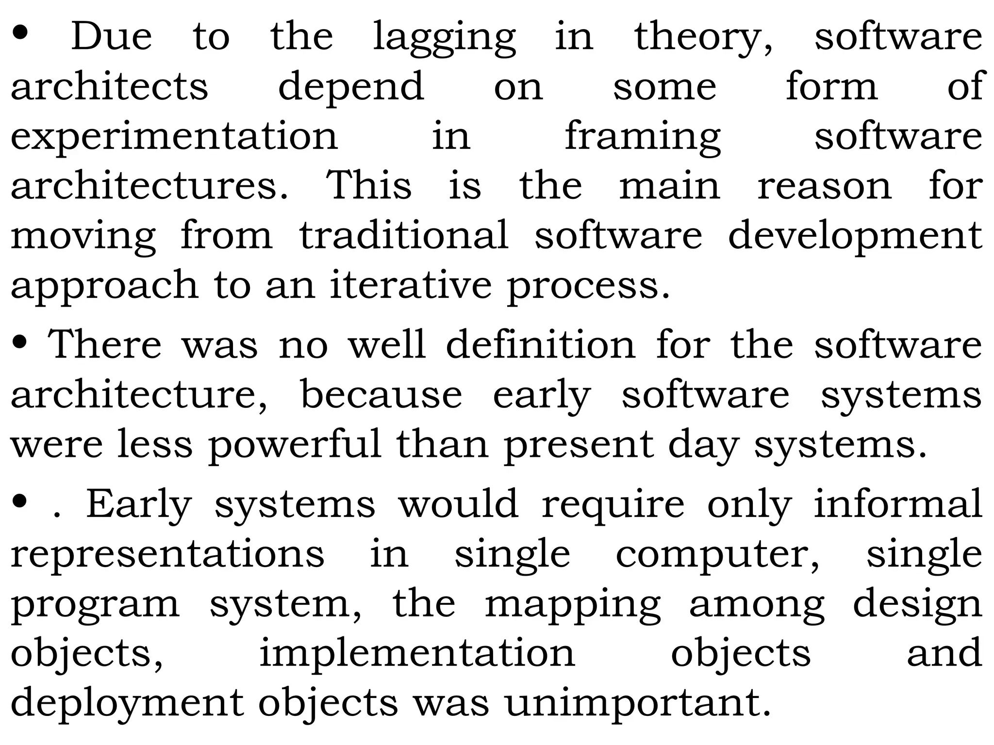 • Due to the lagging in theory, software
architects depend on some form of
experimentation in framing software
architectures. This is the main reason for
moving from traditional software development
approach to an iterative process.
• There was no well definition for the software
architecture, because early software systems
were less powerful than present day systems.
• . Early systems would require only informal
representations in single computer, single
program system, the mapping among design
objects, implementation objects and
deployment objects was unimportant.
 