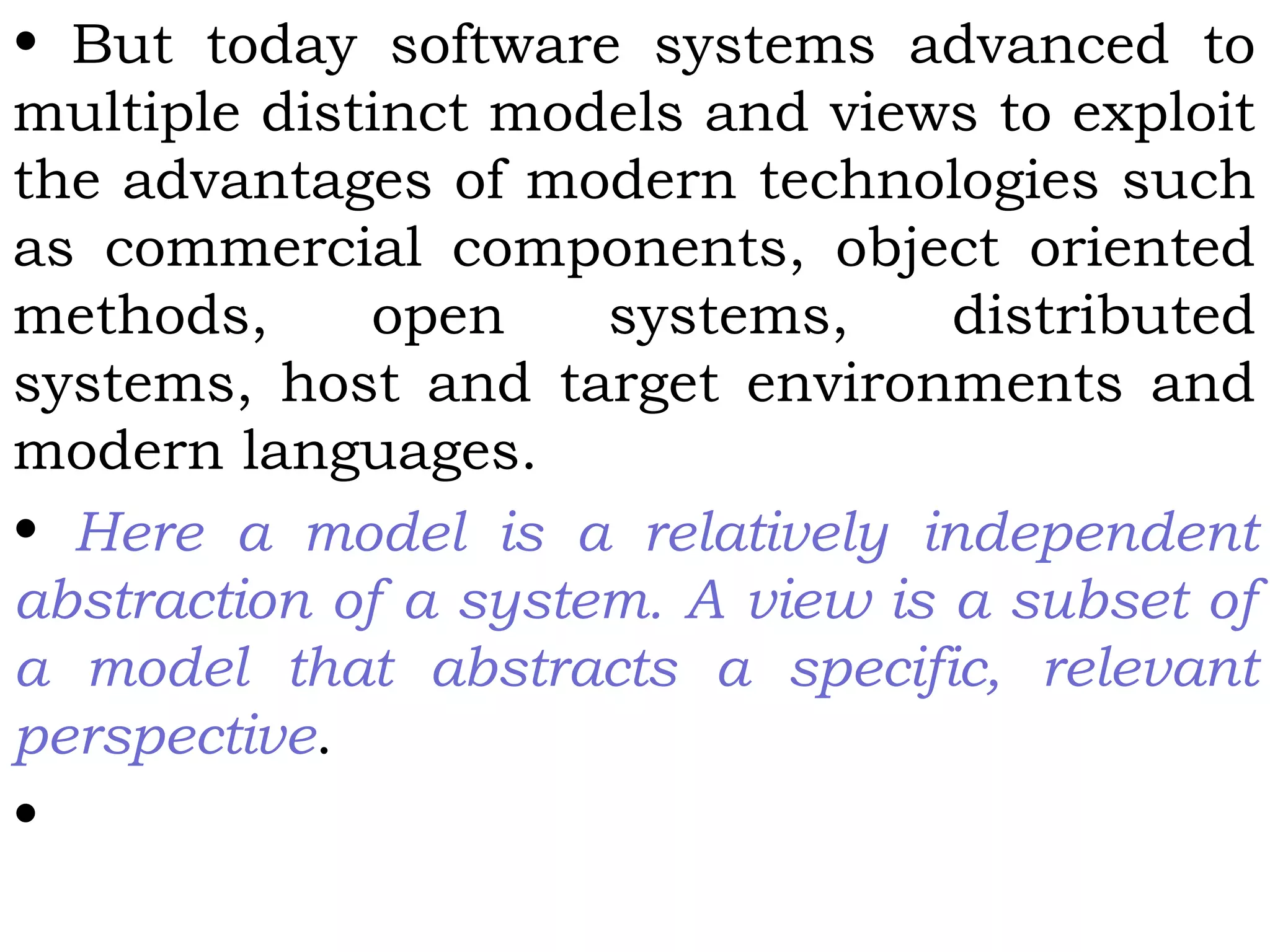 • But today software systems advanced to
multiple distinct models and views to exploit
the advantages of modern technologies such
as commercial components, object oriented
methods, open systems, distributed
systems, host and target environments and
modern languages.
• Here a model is a relatively independent
abstraction of a system. A view is a subset of
a model that abstracts a specific, relevant
perspective.
•
 
