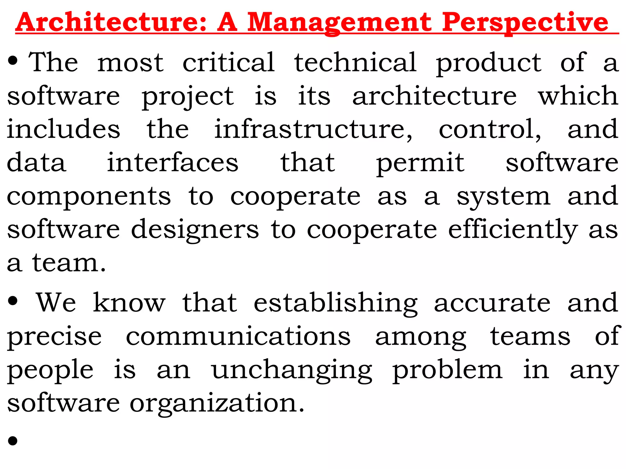 Architecture: A Management Perspective
• The most critical technical product of a
software project is its architecture which
includes the infrastructure, control, and
data interfaces that permit software
components to cooperate as a system and
software designers to cooperate efficiently as
a team.
• We know that establishing accurate and
precise communications among teams of
people is an unchanging problem in any
software organization.
•
 