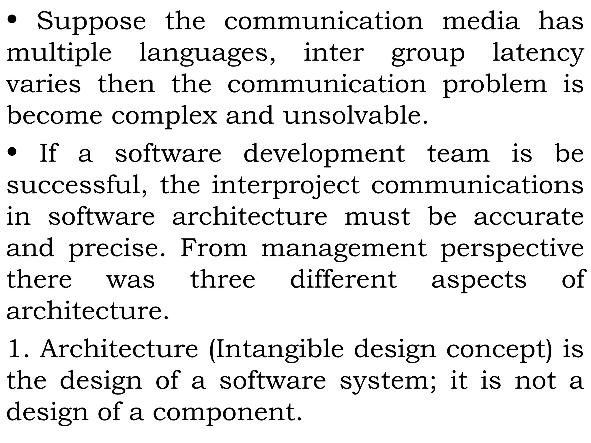 • Suppose the communication media has
multiple languages, inter group latency
varies then the communication problem is
become complex and unsolvable.
• If a software development team is be
successful, the interproject communications
in software architecture must be accurate
and precise. From management perspective
there was three different aspects of
architecture.
1. Architecture (Intangible design concept) is
the design of a software system; it is not a
design of a component.
 