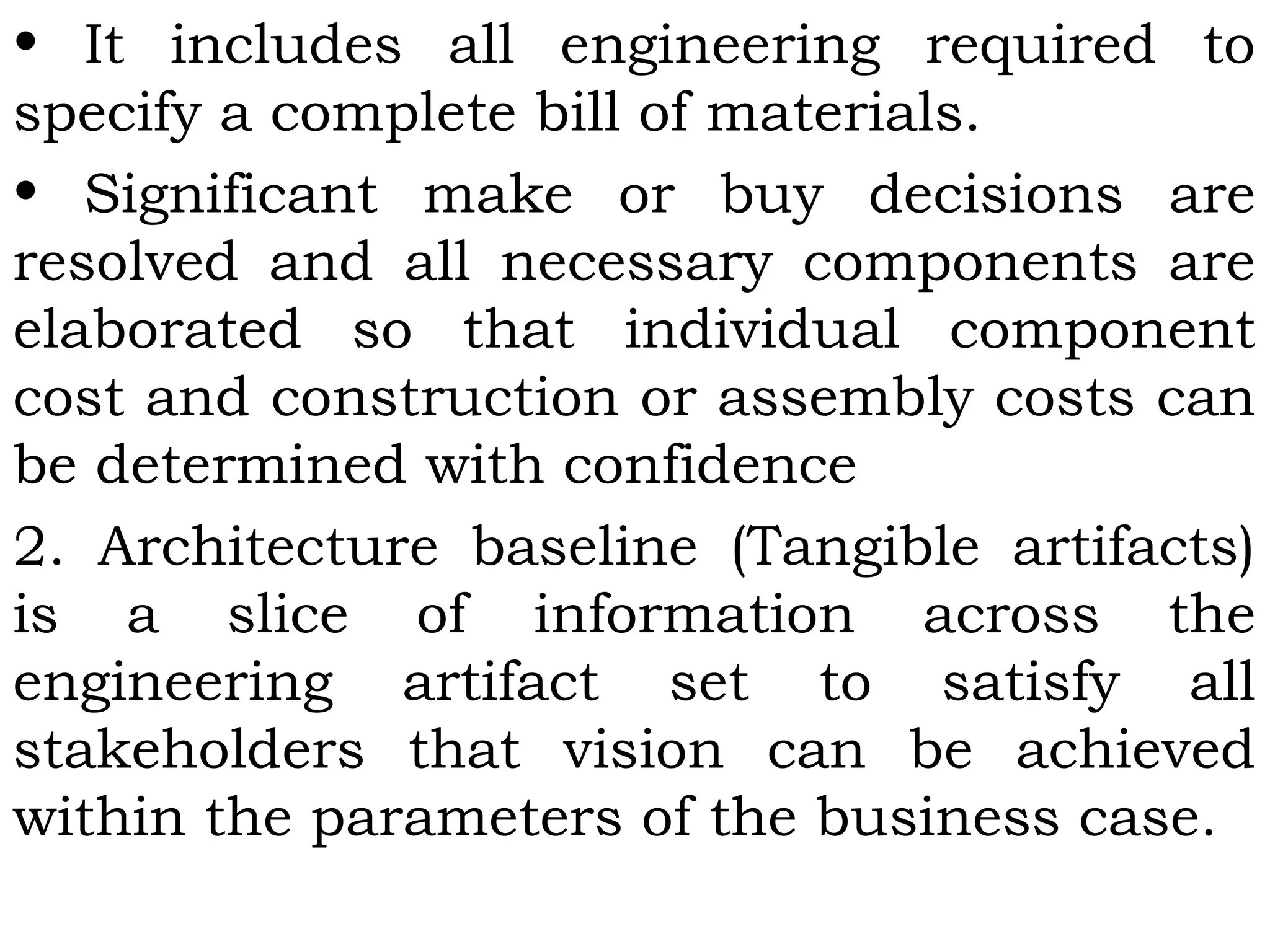• It includes all engineering required to
specify a complete bill of materials.
• Significant make or buy decisions are
resolved and all necessary components are
elaborated so that individual component
cost and construction or assembly costs can
be determined with confidence
2. Architecture baseline (Tangible artifacts)
is a slice of information across the
engineering artifact set to satisfy all
stakeholders that vision can be achieved
within the parameters of the business case.
 