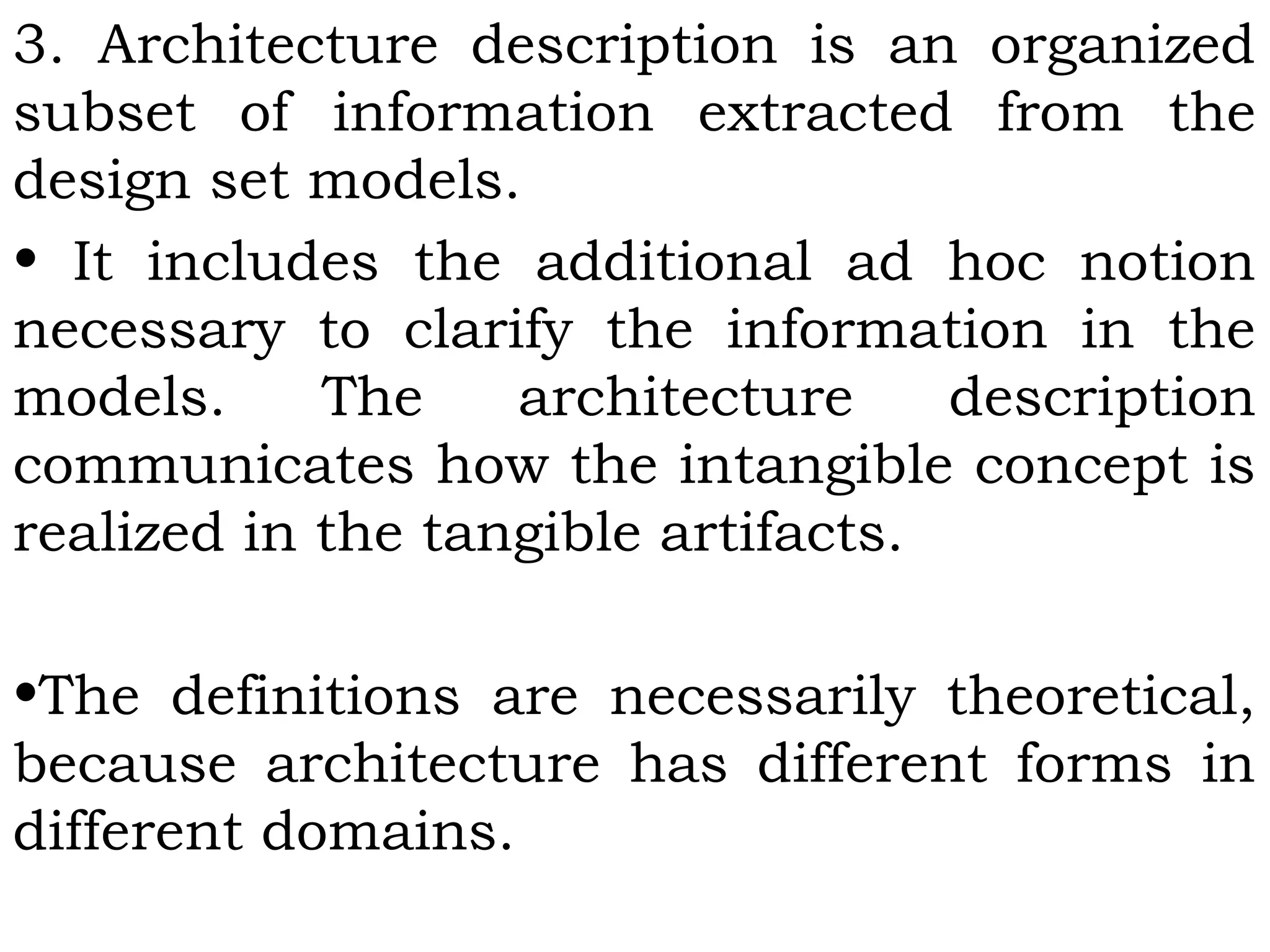 3. Architecture description is an organized
subset of information extracted from the
design set models.
• It includes the additional ad hoc notion
necessary to clarify the information in the
models. The architecture description
communicates how the intangible concept is
realized in the tangible artifacts.
•The definitions are necessarily theoretical,
because architecture has different forms in
different domains.
 