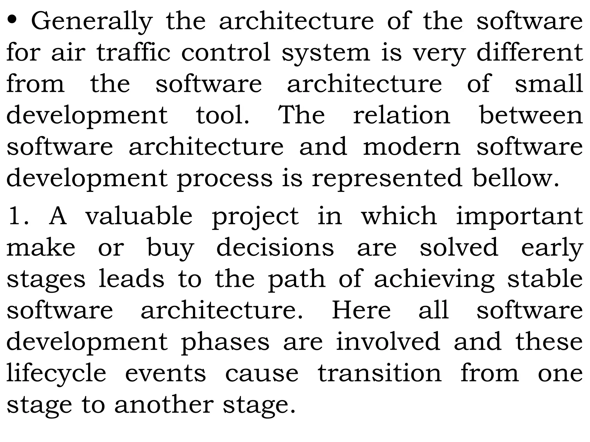 • Generally the architecture of the software
for air traffic control system is very different
from the software architecture of small
development tool. The relation between
software architecture and modern software
development process is represented bellow.
1. A valuable project in which important
make or buy decisions are solved early
stages leads to the path of achieving stable
software architecture. Here all software
development phases are involved and these
lifecycle events cause transition from one
stage to another stage.
 