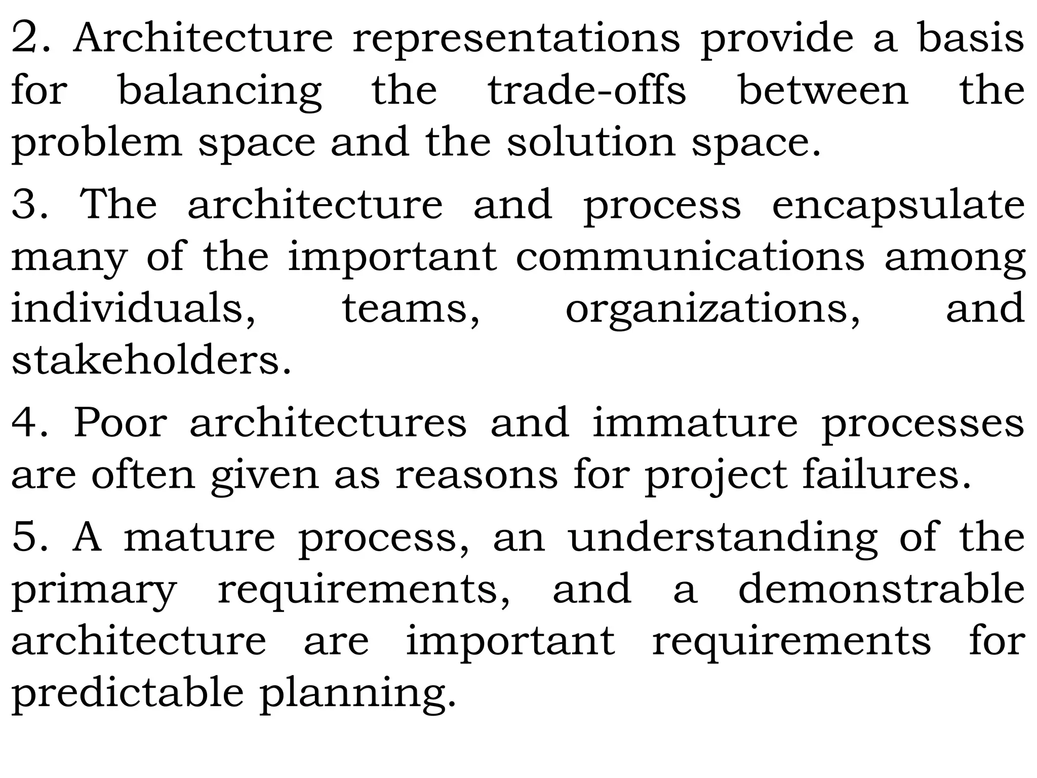 2. Architecture representations provide a basis
for balancing the trade-offs between the
problem space and the solution space.
3. The architecture and process encapsulate
many of the important communications among
individuals, teams, organizations, and
stakeholders.
4. Poor architectures and immature processes
are often given as reasons for project failures.
5. A mature process, an understanding of the
primary requirements, and a demonstrable
architecture are important requirements for
predictable planning.
 