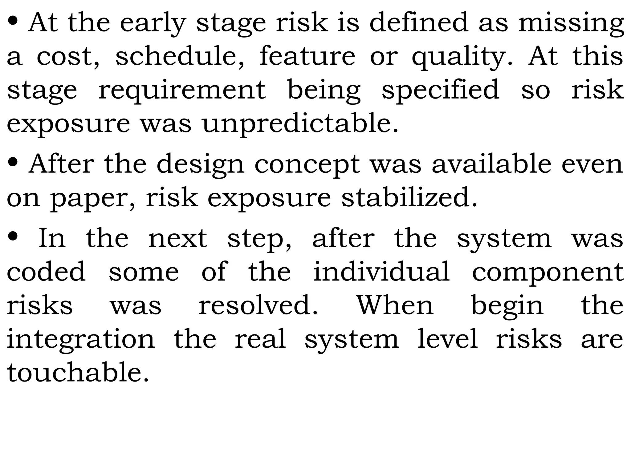 • At the early stage risk is defined as missing
a cost, schedule, feature or quality. At this
stage requirement being specified so risk
exposure was unpredictable.
• After the design concept was available even
on paper, risk exposure stabilized.
• In the next step, after the system was
coded some of the individual component
risks was resolved. When begin the
integration the real system level risks are
touchable.
 