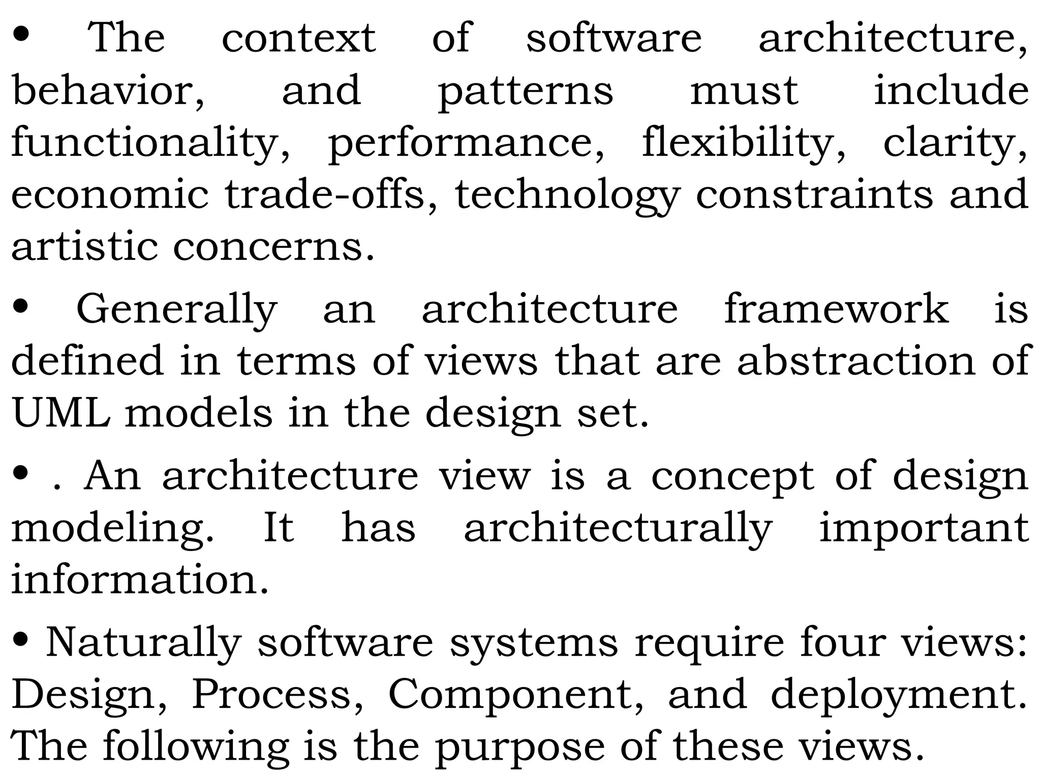 • The context of software architecture,
behavior, and patterns must include
functionality, performance, flexibility, clarity,
economic trade-offs, technology constraints and
artistic concerns.
• Generally an architecture framework is
defined in terms of views that are abstraction of
UML models in the design set.
• . An architecture view is a concept of design
modeling. It has architecturally important
information.
• Naturally software systems require four views:
Design, Process, Component, and deployment.
The following is the purpose of these views.
 