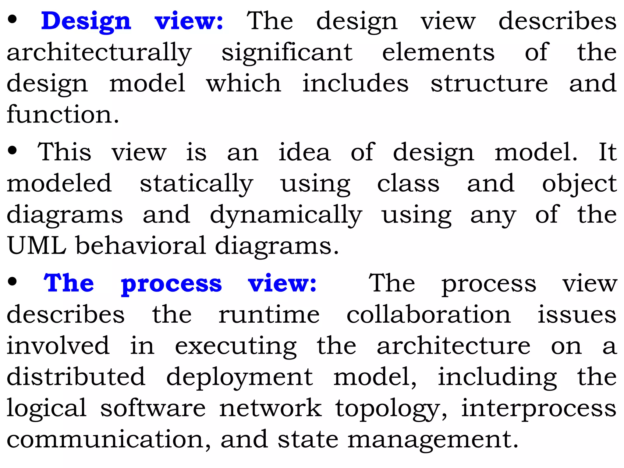 • Design view: The design view describes
architecturally significant elements of the
design model which includes structure and
function.
• This view is an idea of design model. It
modeled statically using class and object
diagrams and dynamically using any of the
UML behavioral diagrams.
• The process view: The process view
describes the runtime collaboration issues
involved in executing the architecture on a
distributed deployment model, including the
logical software network topology, interprocess
communication, and state management.
 
