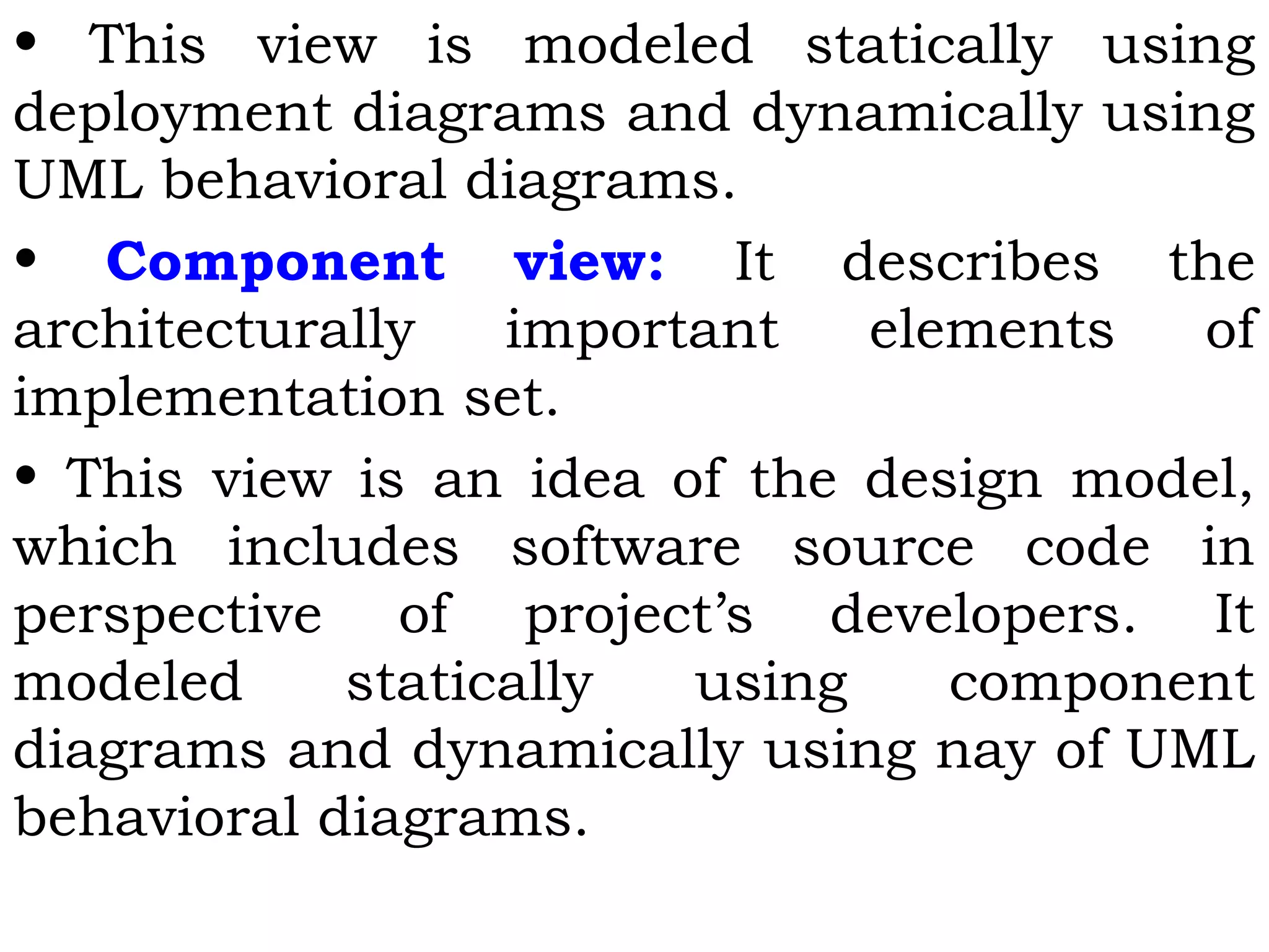 • This view is modeled statically using
deployment diagrams and dynamically using
UML behavioral diagrams.
• Component view: It describes the
architecturally important elements of
implementation set.
• This view is an idea of the design model,
which includes software source code in
perspective of project’s developers. It
modeled statically using component
diagrams and dynamically using nay of UML
behavioral diagrams.
 