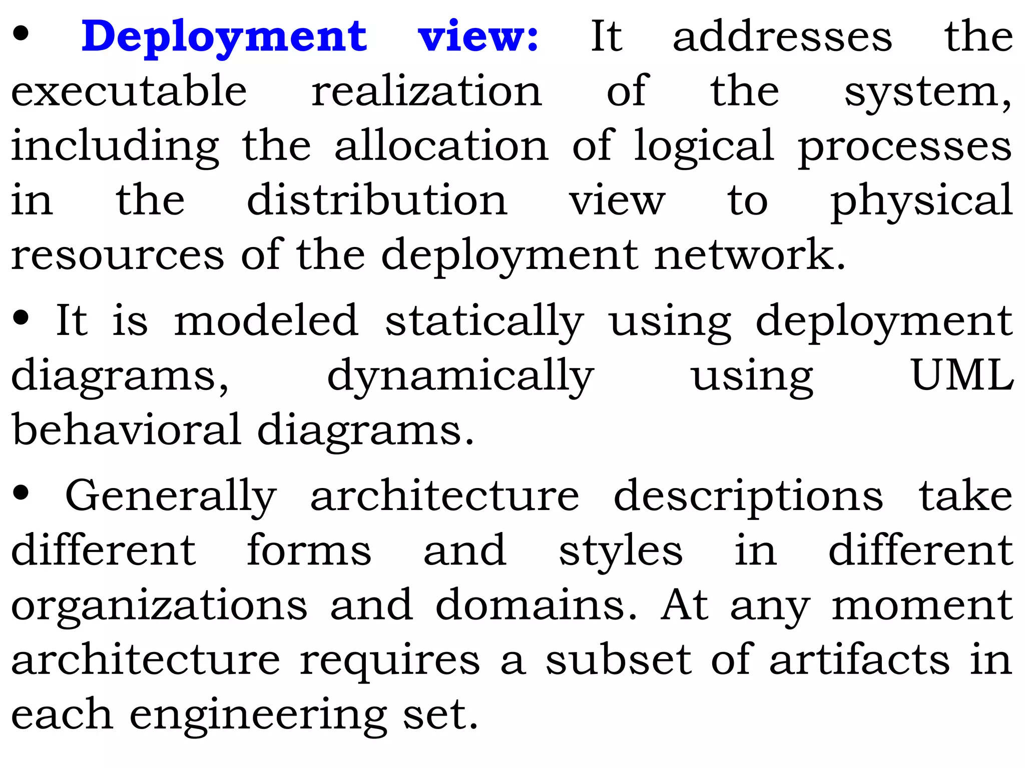 • Deployment view: It addresses the
executable realization of the system,
including the allocation of logical processes
in the distribution view to physical
resources of the deployment network.
• It is modeled statically using deployment
diagrams, dynamically using UML
behavioral diagrams.
• Generally architecture descriptions take
different forms and styles in different
organizations and domains. At any moment
architecture requires a subset of artifacts in
each engineering set.
 